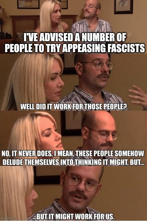 Tobias and Lindsey talking on Arrested Development:
"I've advised a number of people to try appeasing fascists"
"Well did it work for those people?"
"No, it never does. I mean these people somehow delude themselves into thinking it might but... ...but it might work for us."