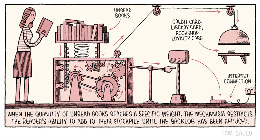 A Tom Gould cartoon in one panel.   The image shows a reader in a knee-length skirt and stripey top, holding a book. To the right is a bookshelf, full of books, supported by a large spring. Under than is a complicated cog-and-pulley mechanisim leading to a rod with a hand and pointing finger attached to the end. The finger points to a pivotted mallet, which itself has an arrow pointing to a wifi router on the floor. Also from the cogs comes a cable, leading to a domed restaurant-style platter cover, over a shelf holding the reader's credit card, library card, and bookshop loyalty cards. The obvious suggestion is, if the reader adds another book to the bookshelf, the mechanisim with smash the router, and lock away their cards.  Below, the caption reads: "When the quantity of unread books reaches a specific weight, the mechanism resistricts the reader's ability to add to their stockpile until the backlog has been reduced." 