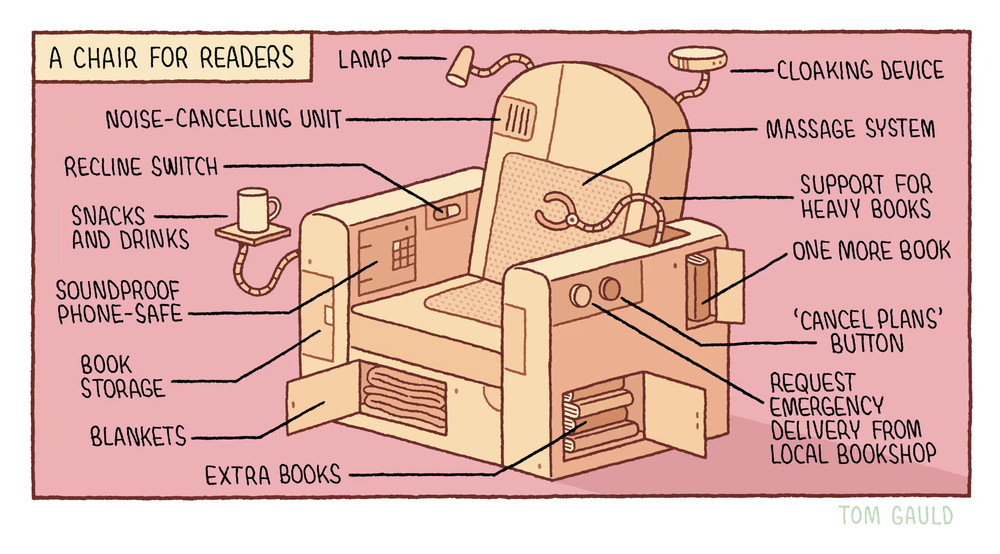 Tom Gauld cartoon in one frame (with a pink background). A beige-coloured blockish armchair sits in the middle of the frame with various gadgets attached to it. There are labels explaining each gadget: lamp, cloaking device (looks a bit like a mini USS Enterprise on a mechanical arm), massage system (on the back rest), support for heavy books (a mechanical arm sprouting from the left-hand armrest), one more book (a mini cupboard on the outside of the left-armrest, with a book in it), 'cancel plans' button and a 'request emergency delivery from local bookshop' button (both on the side of the left armrest), extra books (in another mini cupboard on the side), blankets (in another mini cupboard under the squab), book storage (another, closed, mini cupboard in the front of the right-hand armrest), soundproof phone safe (a closed door with combination keypad on the inner side of the right-hand armrest, snacks and drinks (a tiny table on a mechanical arm that extends from the right-hand  