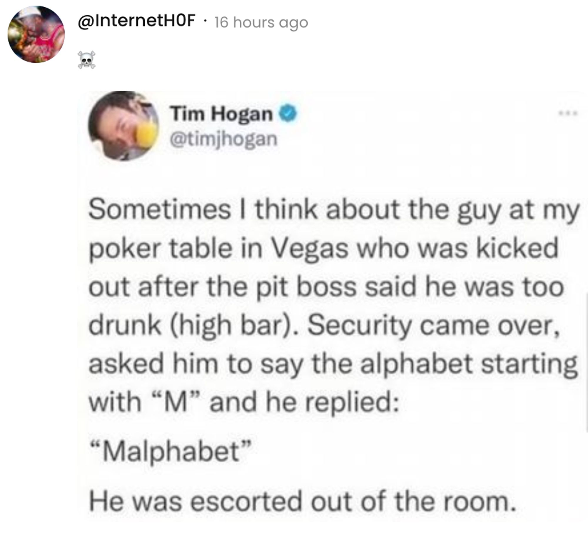  A social post from @InternetHOF on X that says: Repost of @timjhogan: Sometimes I think about the guy at my poker table in Vegas who was kicked out after the pit boss said he was too drunk (high bar). Security came over, asked him to say the alphabet starting with "M" and he replied: "Malphabet" He was escorted out of the room.