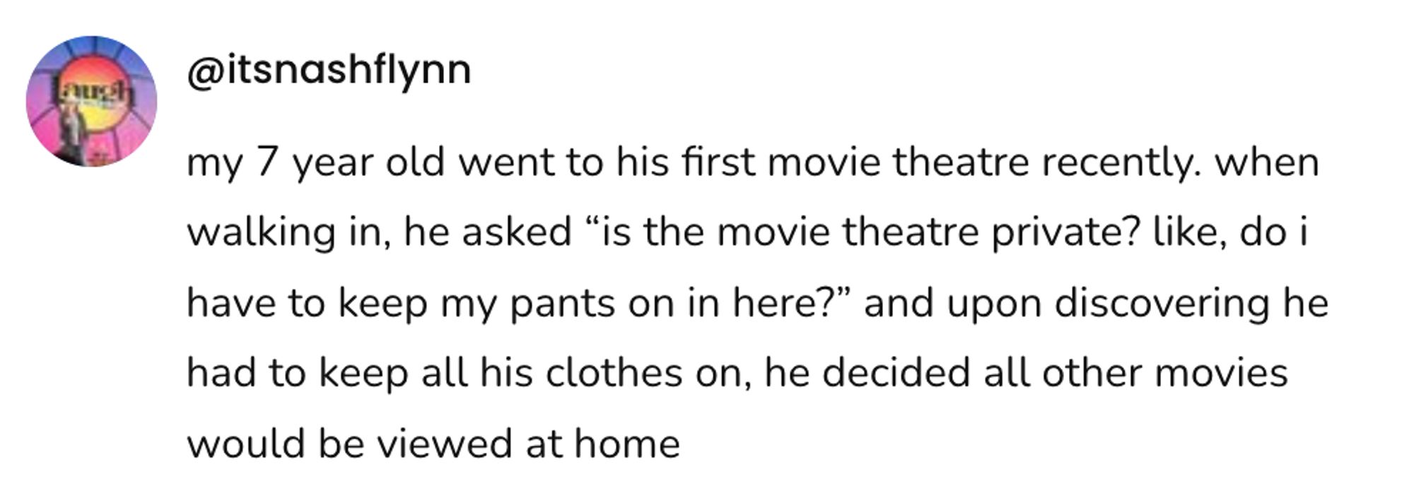 A social post from @itsnashflynn that says: my 7 year old went to his first movie theatre recently. when walking in, he asked "is the movie theatre private? like, do i have to keep my pants on in here?" and upon discovering he had to keep all his clothes on, he decided all other movies would be viewed at home