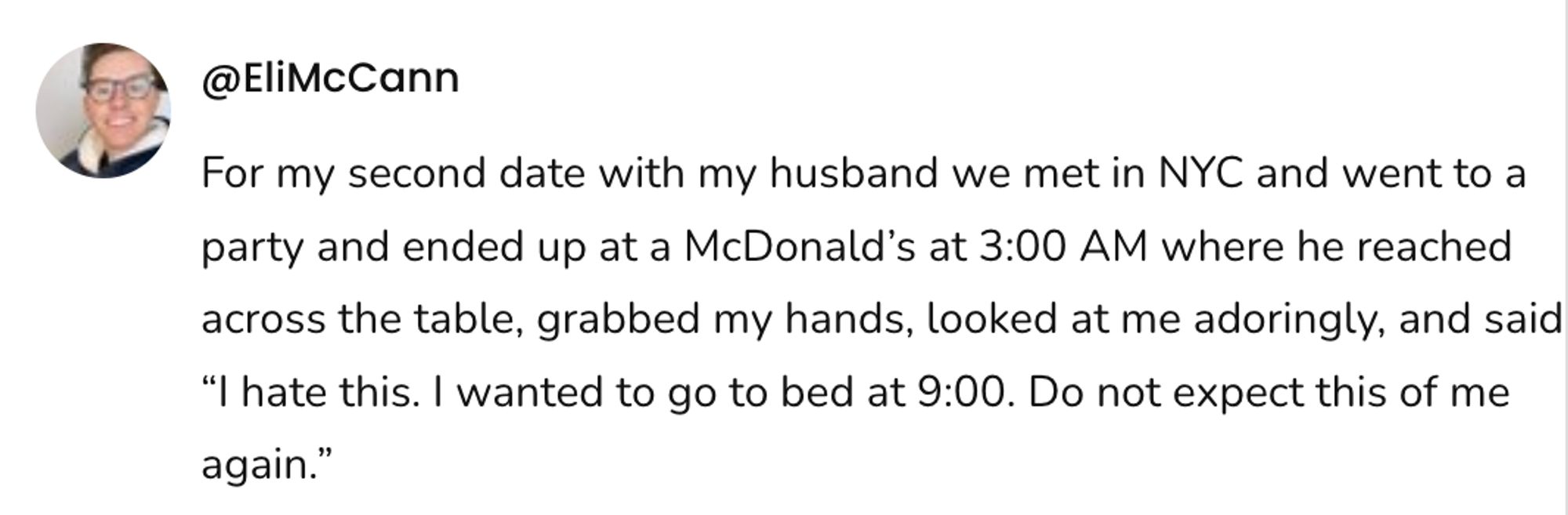  A social post from @EliMcCann that says: For my second date with my husband we met in NYC and went to a party and ended up at a McDonald's at 3:00 AM where he reached across the table, grabbed my hands, looked at me adoringly, and said "I hate this. I wanted to go to bed at 9:00. Do not expect this of me again."