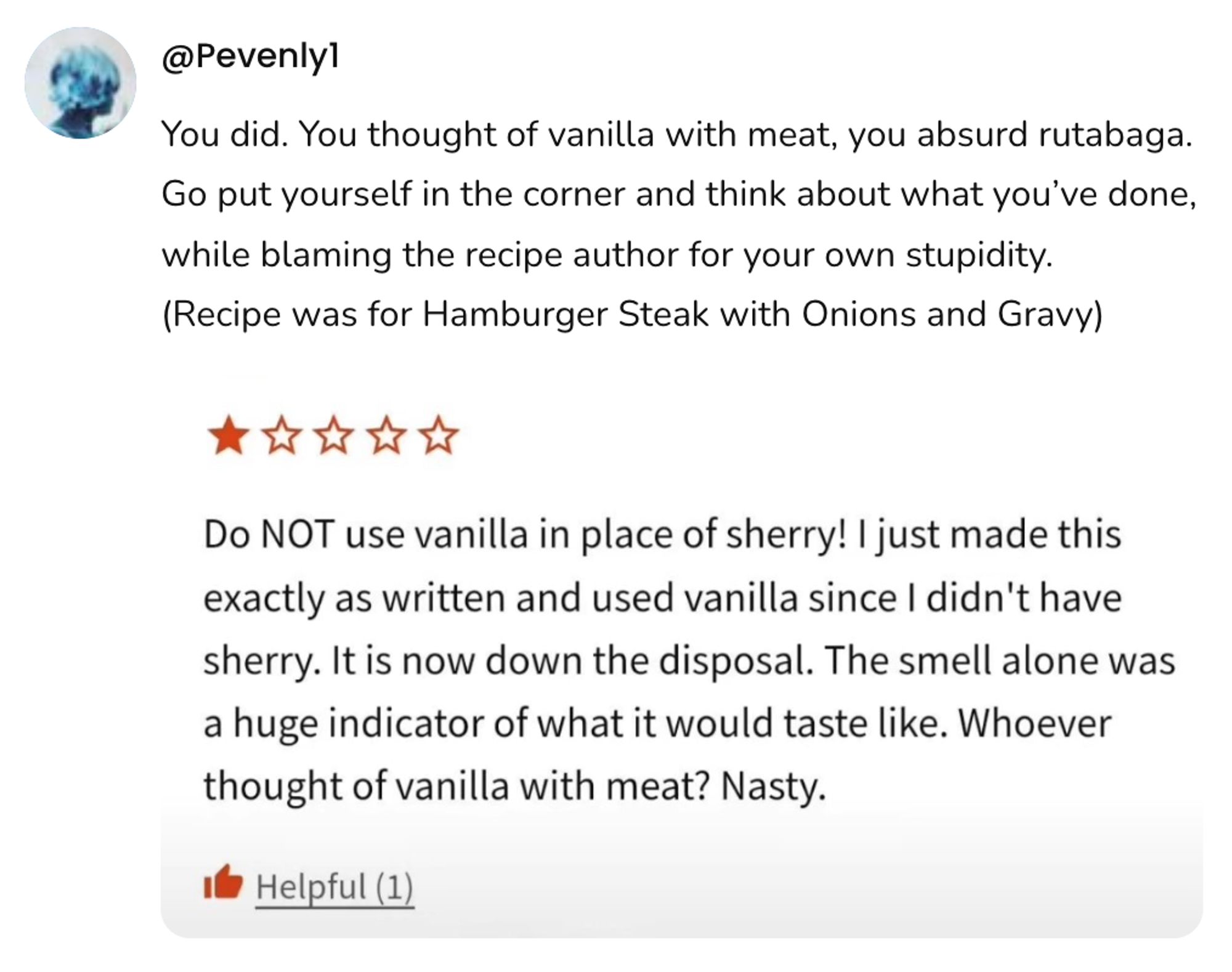  A social post from @Pevenly1 that shows a screenshot of a review of a recipe that says: Do NOT use vanilla in place of sherry! I just made this exactly as written and used vanilla since I didn't have sherry. It is now down the disposal. The smell alone was a huge indicator of what it would taste like. Whoever thought of vanilla with meat? Nasty. With the reply: You did. You thought of vanilla with meat, you absurd rutabaga. Go put yourself in the corner and think about what you've done, while blaming the recipe author for your own stupidity. (Recipe was for Hamburger Steak with Onions and Gravy)