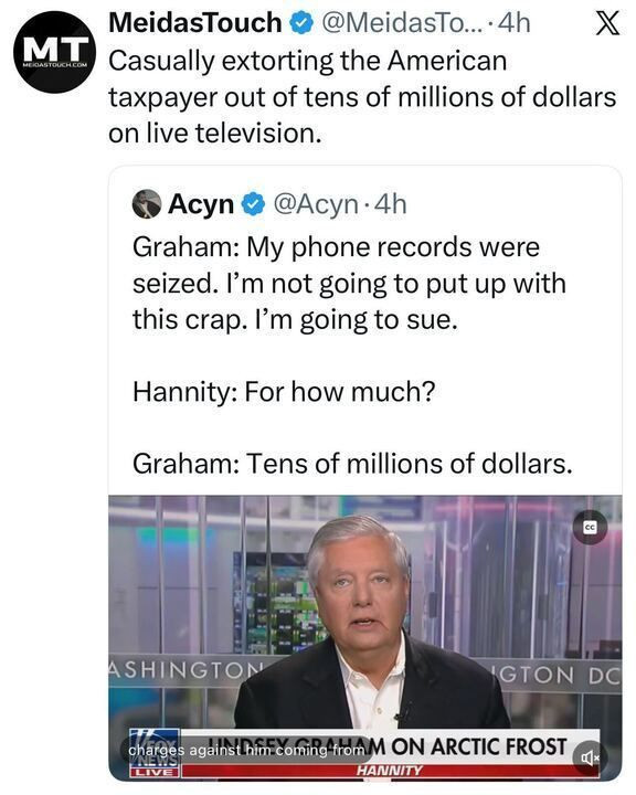 A tweet from “MeidasTouch” reads:
“Casually extorting the American taxpayer out of tens of millions of dollars on live television.”
Below is a tweet from “Acyn” quoting Graham saying his phone records were seized and he plans to sue; when asked “For how much?” he replies, “Tens of millions of dollars.”
The image shows Graham speaking on the show Hannity.