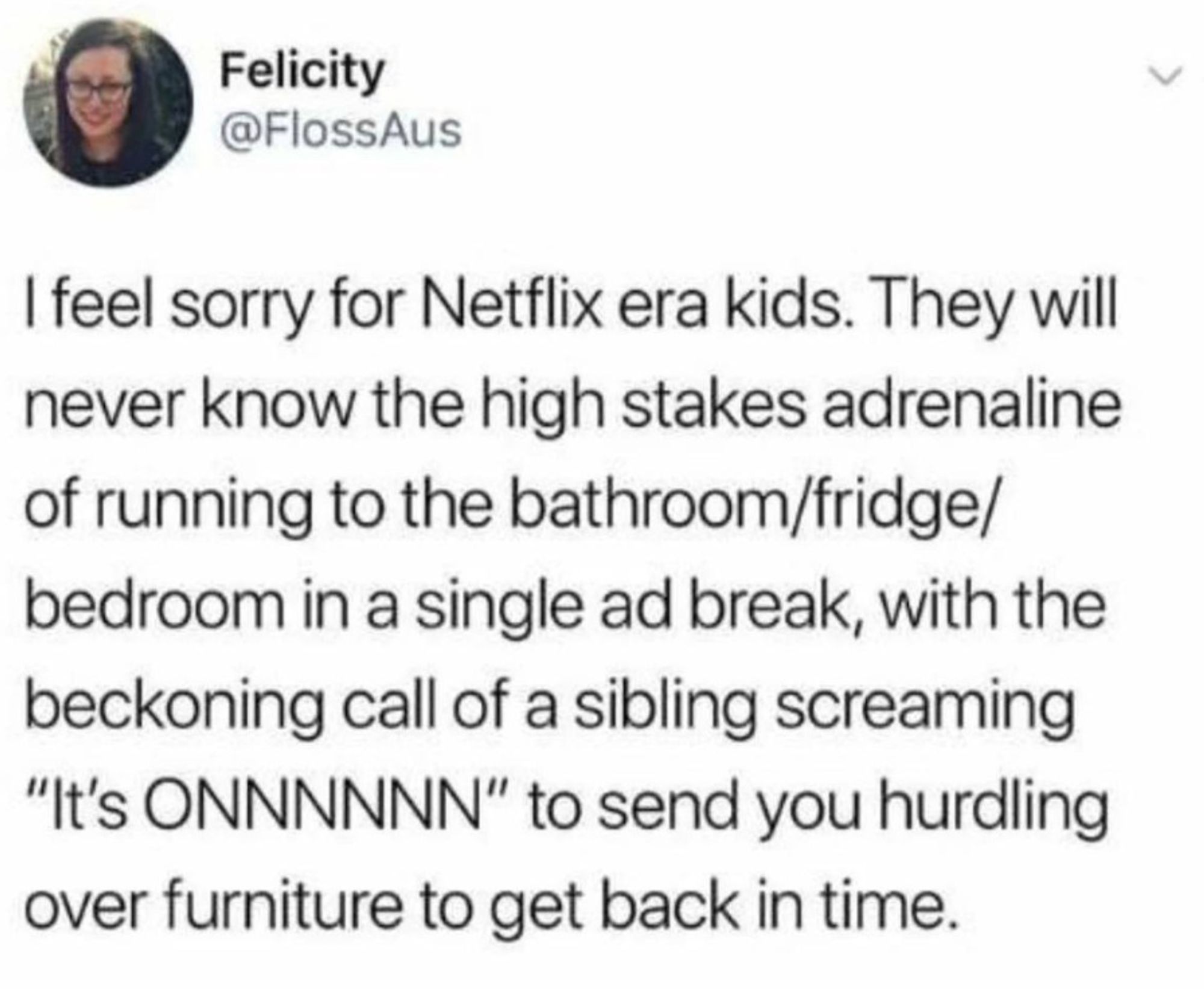 A social post from @FlossAus that says: I feel sorry for Netflix era kids. They will never know the high stakes adrenaline of running to the bathroom/fridge/ bedroom in a single ad break, with the beckoning call of a sibling screaming "It's ONNNNNN" to send you hurdling over furniture to get back in time.