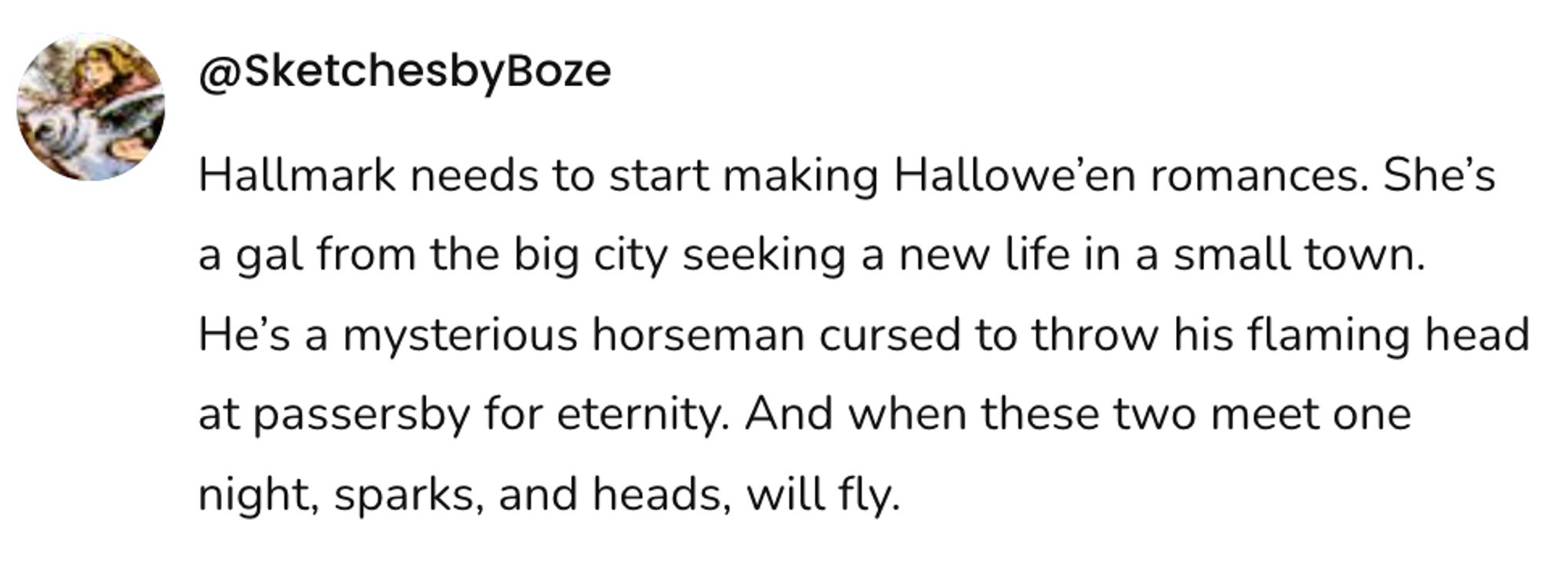  A social post from @SketchesbyBoze that says: Hallmark needs to start making Hallowe'en romances. She's a gal from the big city seeking a new life in a small town. He's a mysterious horseman cursed to throw his flaming head at passersby for eternity. And when these two meet one night, sparks, and heads, will fly.