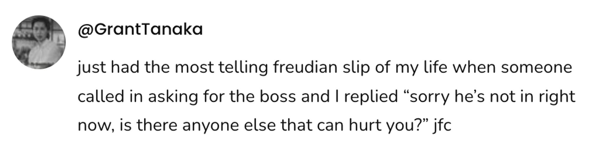 A social post from @GrantTanaka that says: just had the most telling freudian slip of my life when someone called in asking for the boss and I replied "sorry he's not in right now, is there anyone else that can hurt you?" jfc