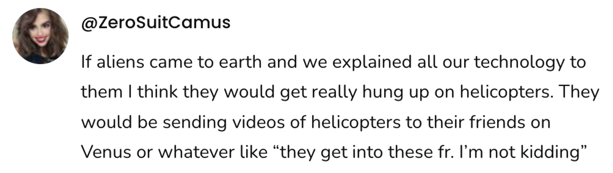 A social post from @ZeroSuitCamus that says: If aliens came to earth and we explained all our technology to them I think they would get really hung up on helicopters. They would be sending videos of helicopters to their friends on Venus or whatever like "they get into these fr. I'm not kidding"