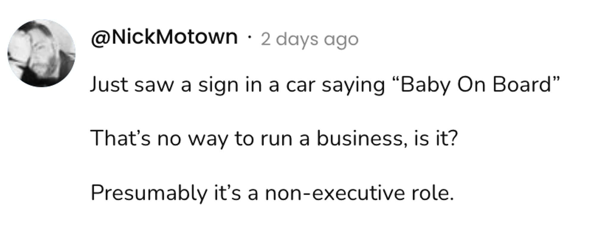  A social post from @NickMotown that says: Just saw a sign in a car saying "Baby On Board" That's no way to run a business, is it? Presumably it's a non-executive role.