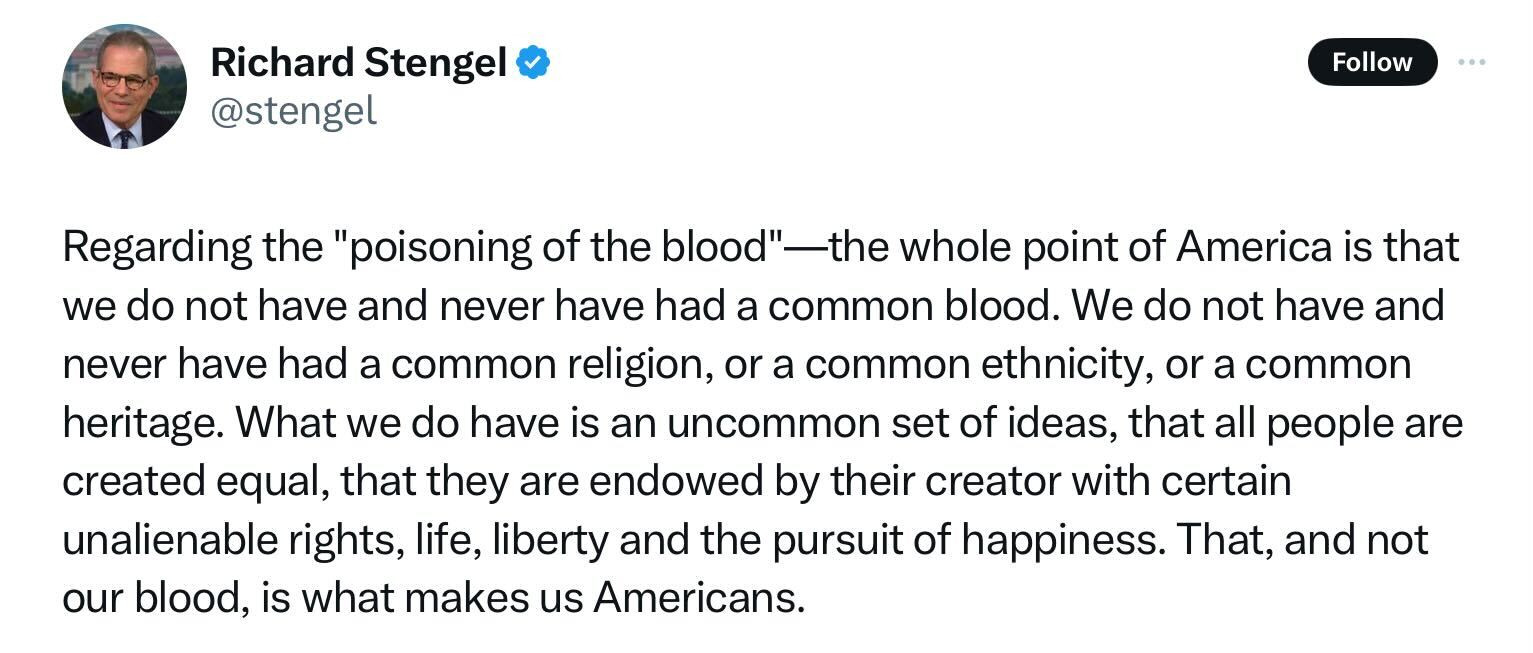 @stengel: Regarding the "poisoning of the blood"—the whole point of America is that we do not have and never have had a common blood. We do not have and never have had a common religion, or a common ethnicity, or acommon heritage. What we do have is an uncommon set of ideas, that all people are created equal, that they are endowed by their creator with certain unalienable rights, life, liberty and the pursuit of happiness. That, and not our blood, is what makes us Americans.