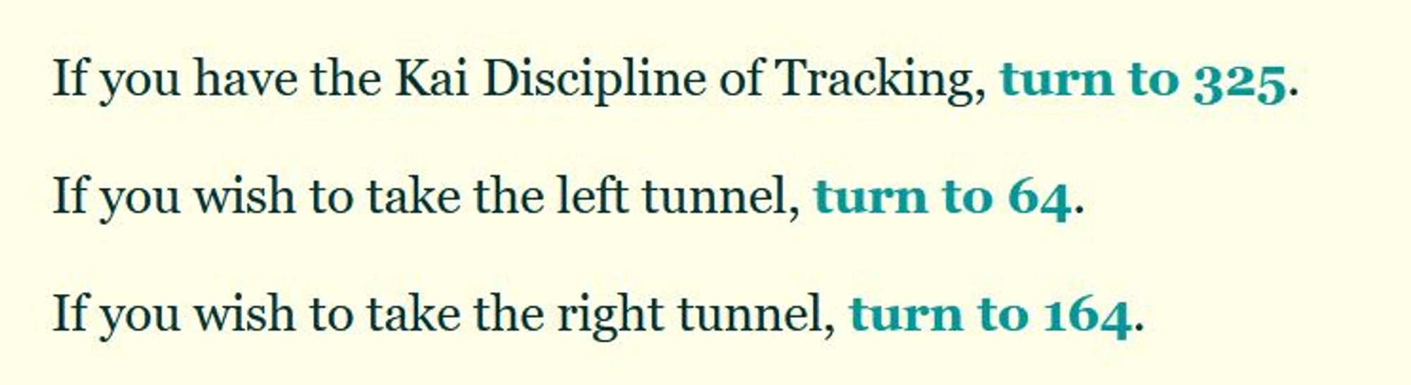 If you have the Kai Discipline of Tracking, turn to 325.

If you wish to take the left tunnel, turn to 64.

If you wish to take the right tunnel, turn to 164.