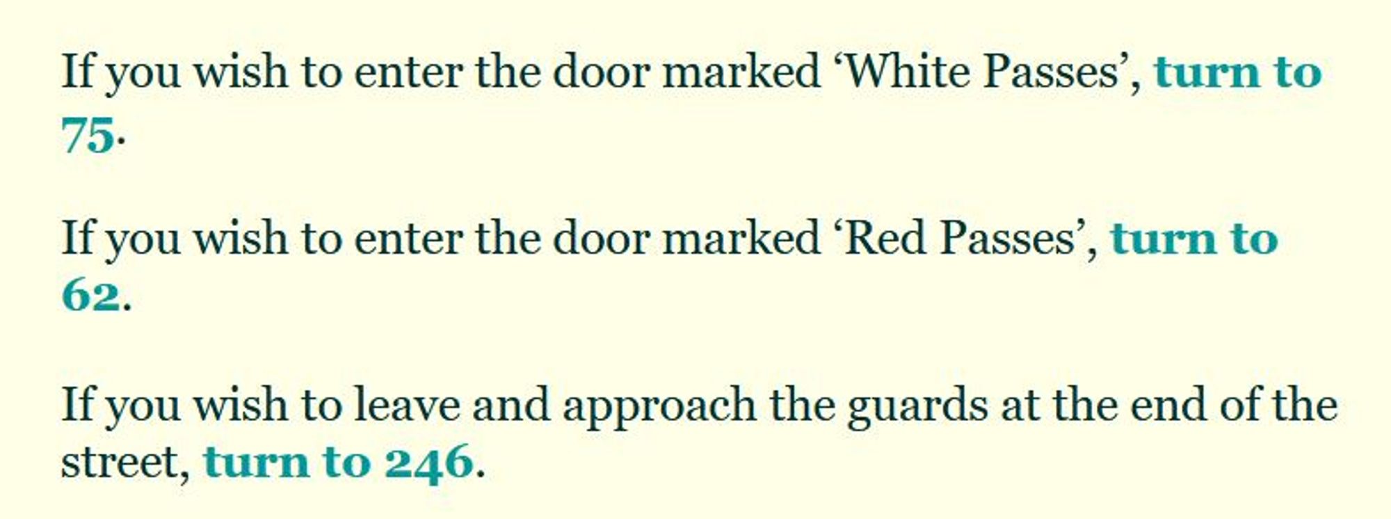 If you wish to enter the door marked ‘White Passes’, turn to 75.

If you wish to enter the door marked ‘Red Passes’, turn to 62.

If you wish to leave and approach the guards at the end of the street, turn to 246.