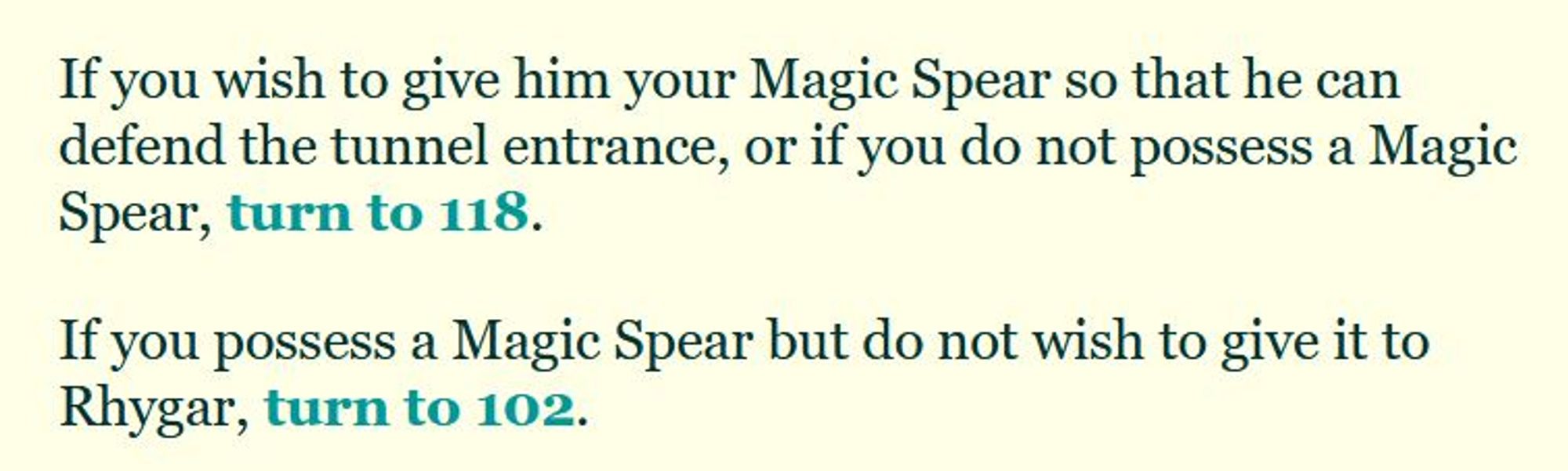 If you wish to give him your Magic Spear so that he can defend the tunnel entrance, or if you do not possess a Magic Spear, turn to 118.

If you possess a Magic Spear but do not wish to give it to Rhygar, turn to 102.