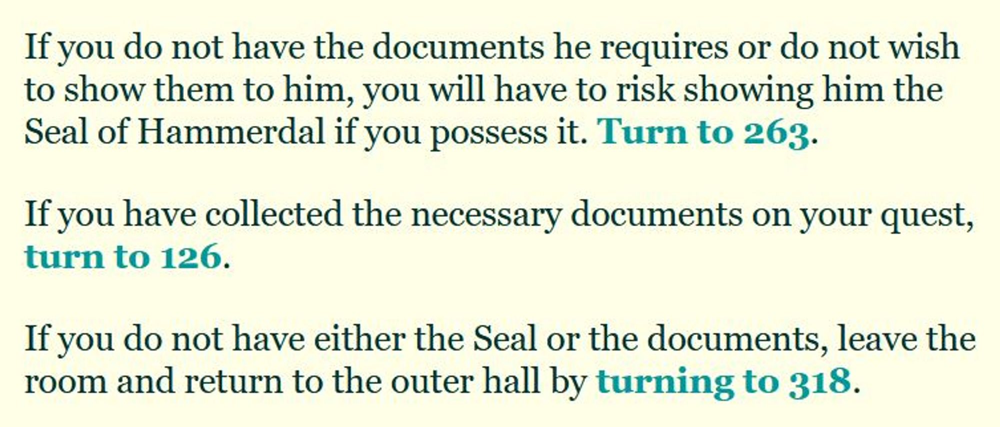 If you do not have the documents he requires or do not wish to show them to him, you will have to risk showing him the Seal of Hammerdal if you possess it. Turn to 263.

If you have collected the necessary documents on your quest, turn to 126.

If you do not have either the Seal or the documents, leave the room and return to the outer hall by turning to 318.