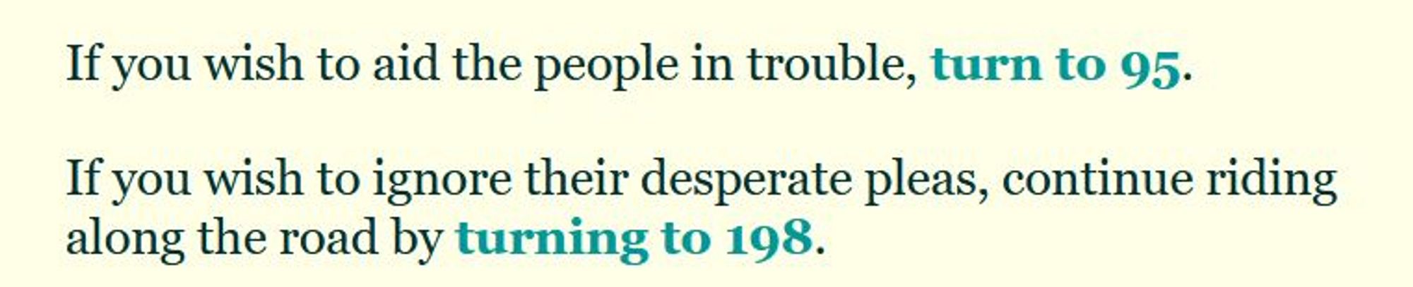 If you wish to aid the people in trouble, turn to 95.

If you wish to ignore their desperate pleas, continue riding along the road by turning to 198.