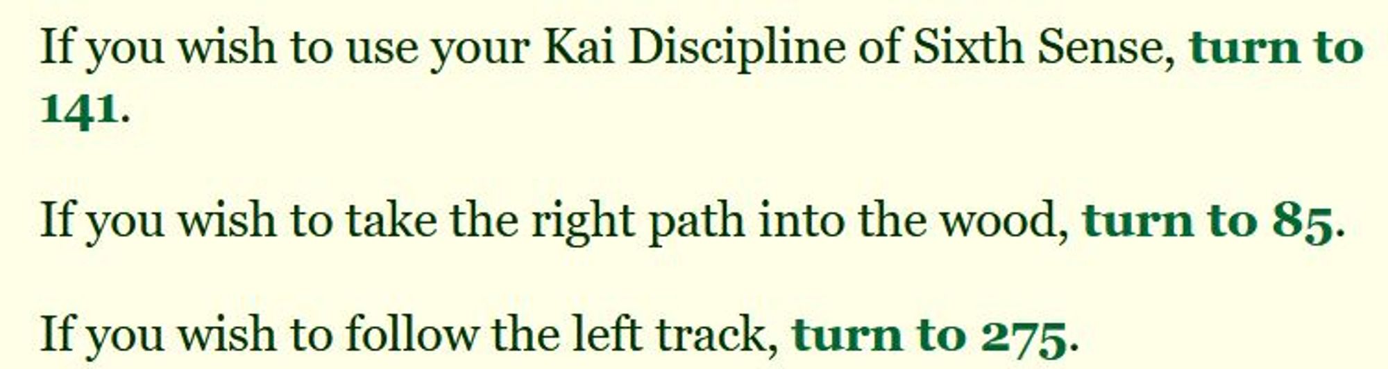 If you wish to use your Kai Discipline of Sixth Sense, turn to 141.
If you wish to take the right path into the wood, turn to 85.
If you wish to follow the left track, turn to 275.