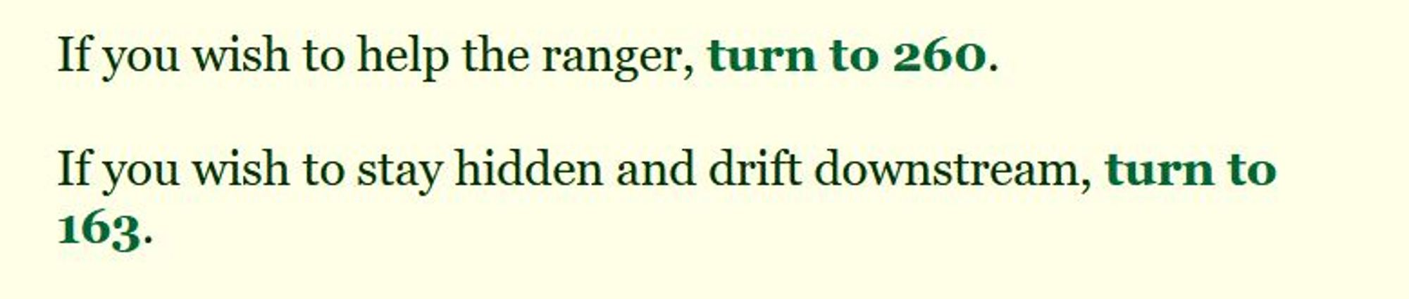 If you wish to help the ranger, turn to 260.
If you wish to stay hidden and drift downstream, turn to 163.