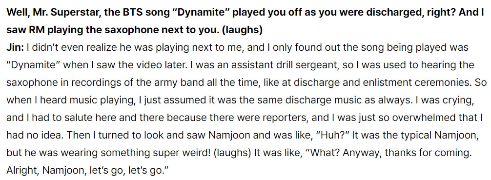 Well, Mr. Superstar, the BTS song “Dynamite” played you off as you were discharged, right? And I saw RM playing the saxophone next to you. (laughs)
Jin: I didn’t even realize he was playing next to me, and I only found out the song being played was “Dynamite” when I saw the video later. I was an assistant drill sergeant, so I was used to hearing the saxophone in recordings of the army band all the time, like at discharge and enlistment ceremonies. So when I heard music playing, I just assumed it was the same discharge music as always. I was crying, and I had to salute here and there because there were reporters, and I was just so overwhelmed that I had no idea. Then I turned to look and saw Namjoon and was like, “Huh?” It was the typical Namjoon, but he was wearing something super weird! (laughs) It was like, “What? Anyway, thanks for coming. Alright, Namjoon, let’s go, let’s go.”