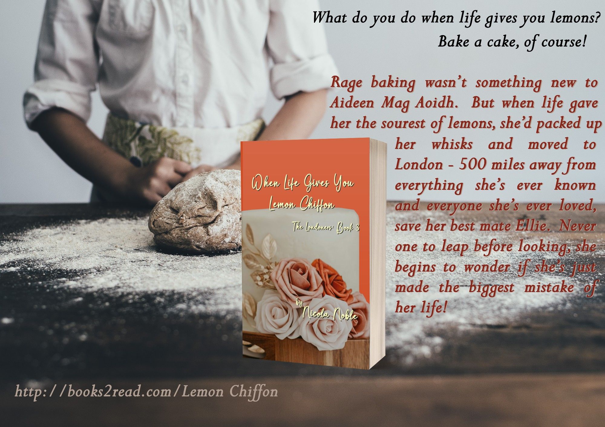 Image is of a person standing behind a floured bench with a small pile of dough in front of them.  In the foreground is a paperback copy of When Life Gives You Lemon Chiffon.  Text along the side reads as follows -
What do you do when life gives you lemons?  Bake a cake, of course!
Rage baking wasn’t something new to Aideen Mag Aoidh.  But when life gave her the sourest of lemons, she’d packed up her whisks and moved to London - 500 miles away from everything she’s ever known and everyone she’s ever loved, save her best mate Ellie.  Never one to leap before looking, she begins to wonder if she’s just made the biggest mistake of her life!  
http://books2read.com/LemonChiffon