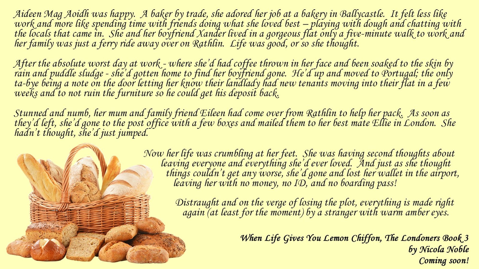 Aideen Mag Aoidh was happy.  A baker by trade, she adored her job at a bakery in Ballycastle.  It felt less like work and more like spending time with friends doing what she loved best – playing with dough and chatting with the locals that came in.  She and her boyfriend Xander lived in a gorgeous flat only a five-minute walk to work and her family was just a ferry ride away over on Rathlin.  Life was good, or so she thought.

After the absolute worst day at work - where she’d had coffee thrown in her face and been soaked to the skin by rain and puddle sludge - she’d gotten home to find her boyfriend gone.  He’d up and moved to Portugal; the only ta-bye being a note on the door letting her know their landlady had new tenants moving into their flat in a few weeks and to not ruin the furniture so he could get his deposit back.

Stunned and numb, her mum and family friend Eileen had come over from Rathlin to help her pack.  As soon as they’d left, she’d gone to [character limit reached]