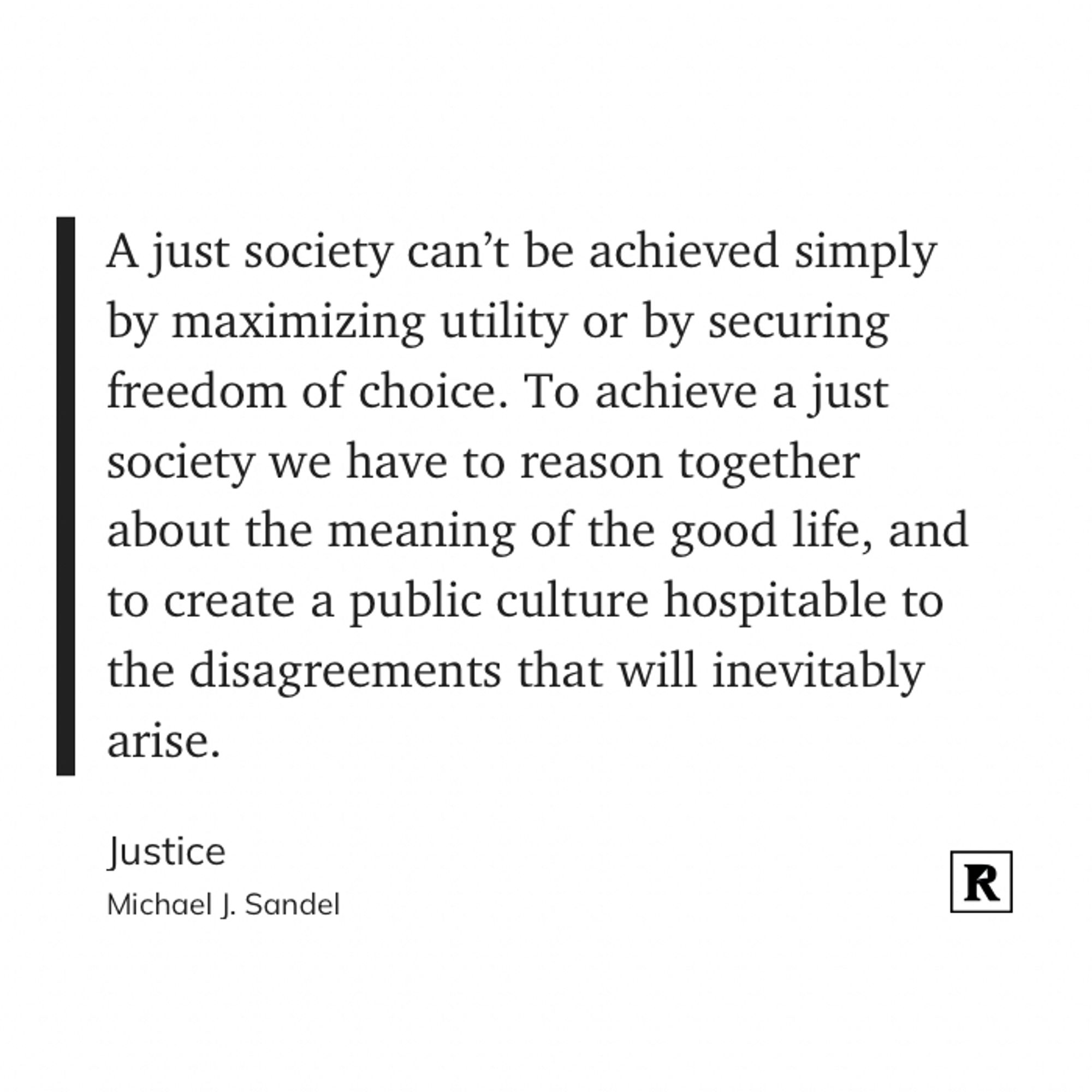 “A just society can’t be achieved simply by maximizing utility or by securing freedom of choice. To achieve a just society we have to reason together about the meaning of the good life, and to create a public culture hospitable to the disagreements that will inevitably arise.”