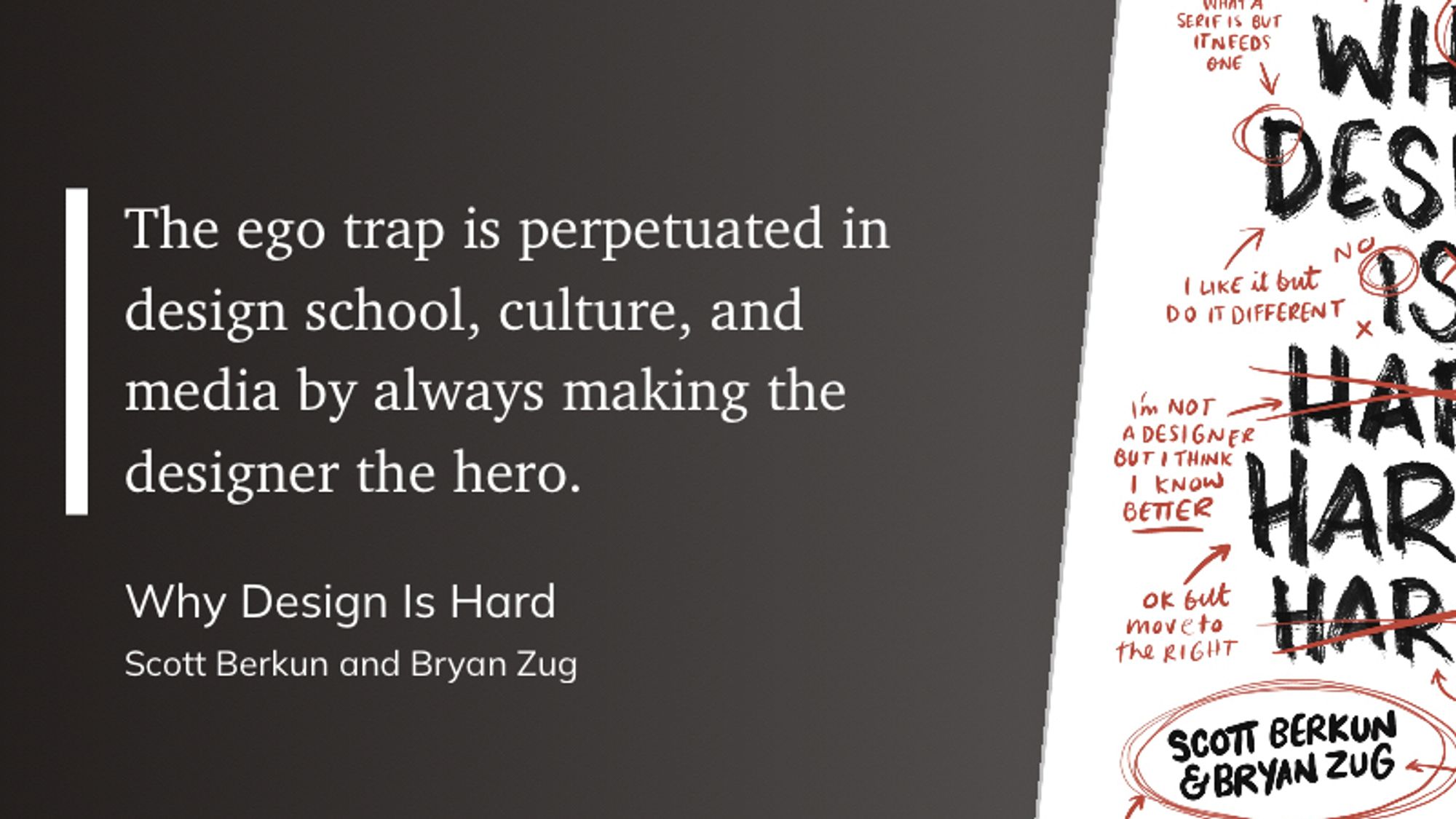 “The ego trap is perpetuated in design school, culture, and media by always making the designer the hero.”
(Why Design Is Hard, by Scott Berkun and Bryan Zug)