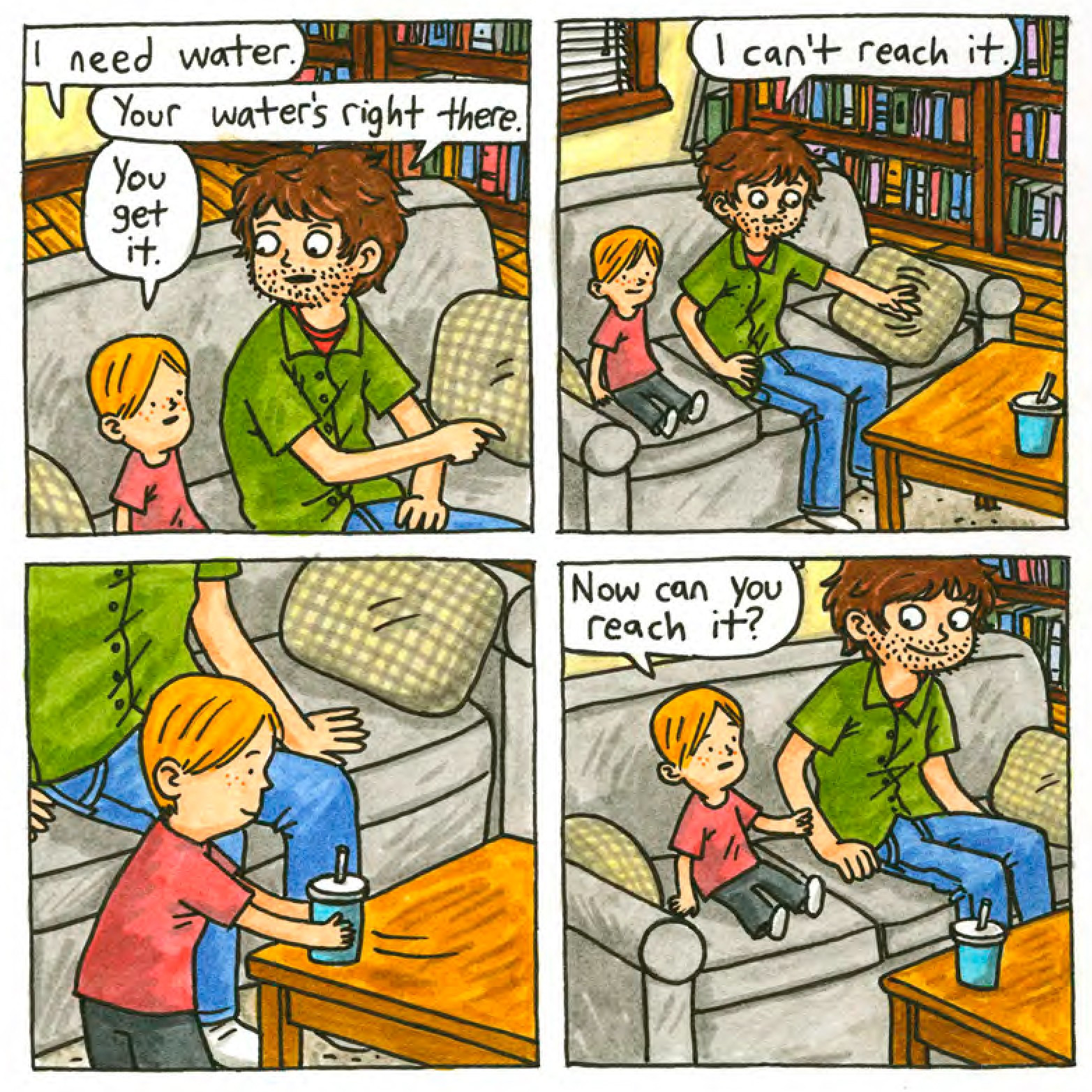 Simon: I need water.
Jeffrey (dad): Your water's right there (points at table).
Simon: You get it.
Jeffrey: (sitting on couch next to Simon) I can't reach it.
(Simon stands up, walks over to the table and moves the water cup closer to the couch, still on the table, and sits back down on the couch)
Simon: Now can you reach it?