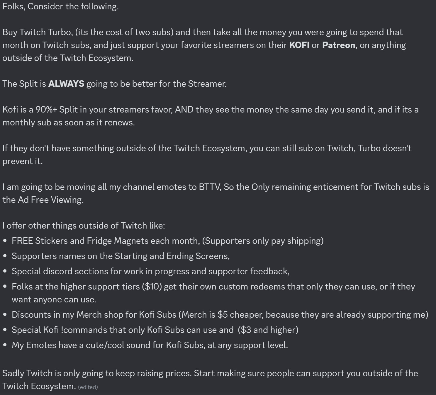 Folks, Consider the following.
Buy Twitch Turbo, (its the cost of two subs) and then take all the money you were going to spend that month on Twitch subs, and just support your favorite streamers on their KOFI or Patreon, on anything outside of the Twitch Ecosystem.
The Split is ALWAYS going to be better for the Streamer.
Kofi is a 90%+ Split in your streamers favor, AND they see the money the same day you send it, and if its a monthly sub as soon as it renews.
If they don't have something outside of the Twitch Ecosystem, you can still sub on Twitch, Turbo doesn't prevent it.
I am going to be moving all my channel emotes to BTTV, So the Only remaining enticement for Twitch subs is the Ad Free Viewing.
I offer other things outside of Twitch like:
• FREE Stickers and Fridge Magnets each month, (Supporters only pay shipping)
• Supporters names on the Starting and Ending Screens,
• Special discord sections for work in progress and supporter feedback,