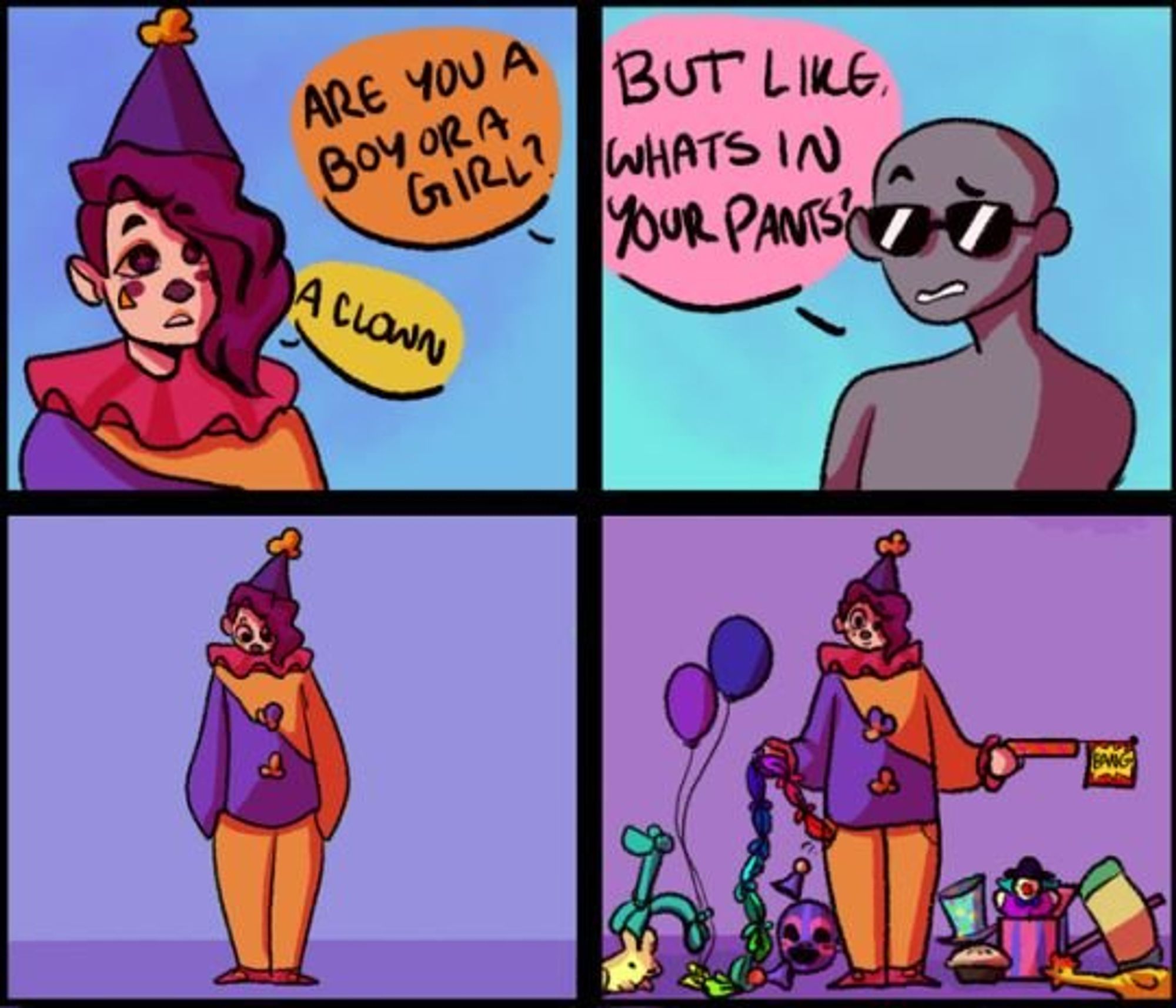 4 Panel comic. Panel 1 a Clown person is being asked "Are you a boy or a girl?" and replying A Clown. Panel 2: a blank man asking "But like whats in your pants?" Panel 3 The clown looking down at their pants. Panel 4, The Clowning has pulled tons of clown gags and toys out of their pants and is displaying them,  a Gun with a bang flag, balloon animals, rubber chicken, cream pie, knotted handkerchief chain, regular balloons, and honk horn. The Clown is smiling.