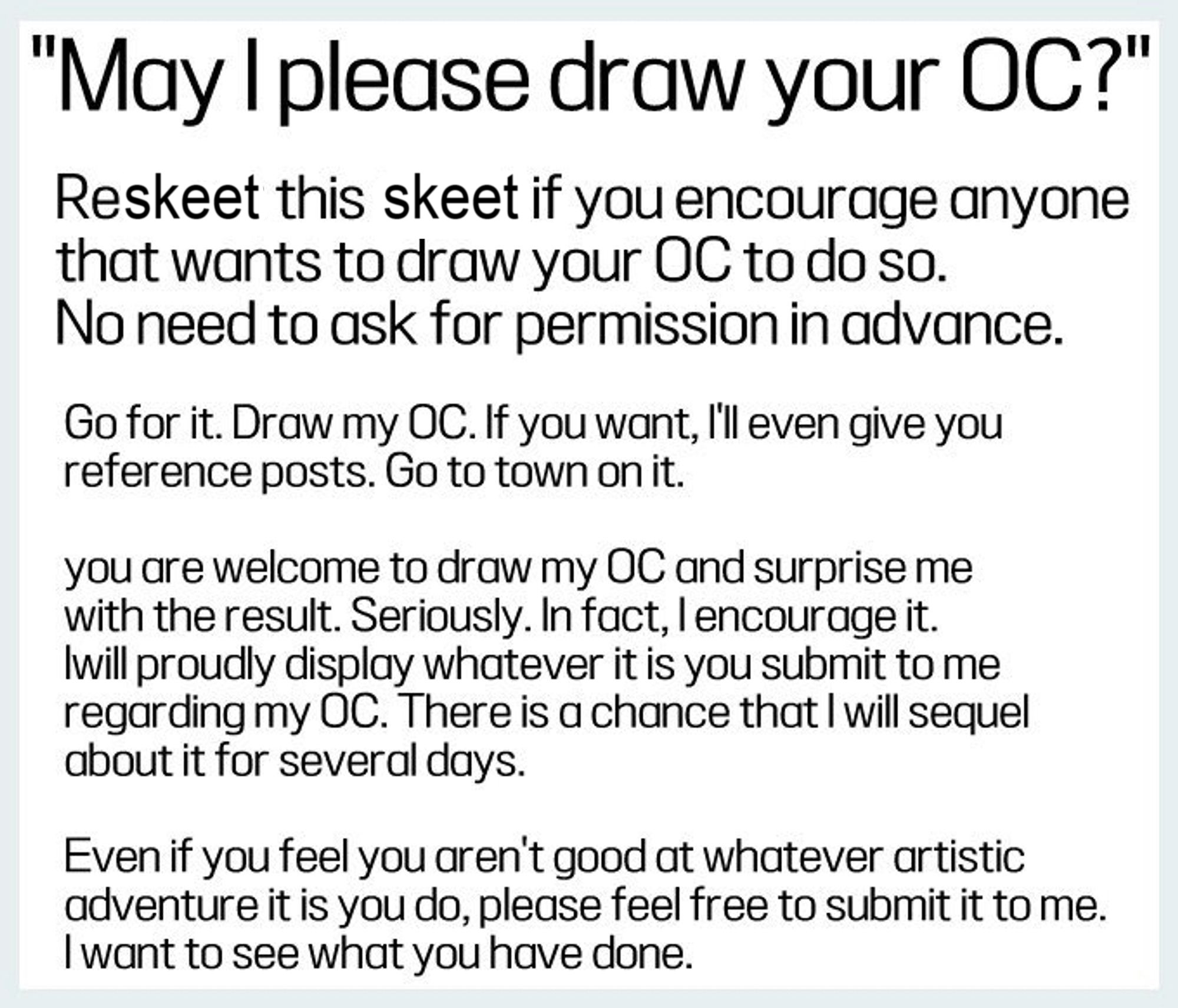 May I please draw your OC?"
Reskeet this skeet if you encourage anyone that wants to draw your OC to do so. No need to ask for permission in advance.
Go for it. Draw my OC. If you want, I'll even give you reference posts. Go to town on it.
you are welcome to draw my OC and surprise me with the result. Seriously. In fact, I encourage it. Iwill proudly display whatever it is you submit to me regarding my OC. There is a chance that I will sequel about it for several days.
Even if you feel you aren't good at whatever artistic adventure it is you do, please feel free to submit it to me. I want to see what you have done.