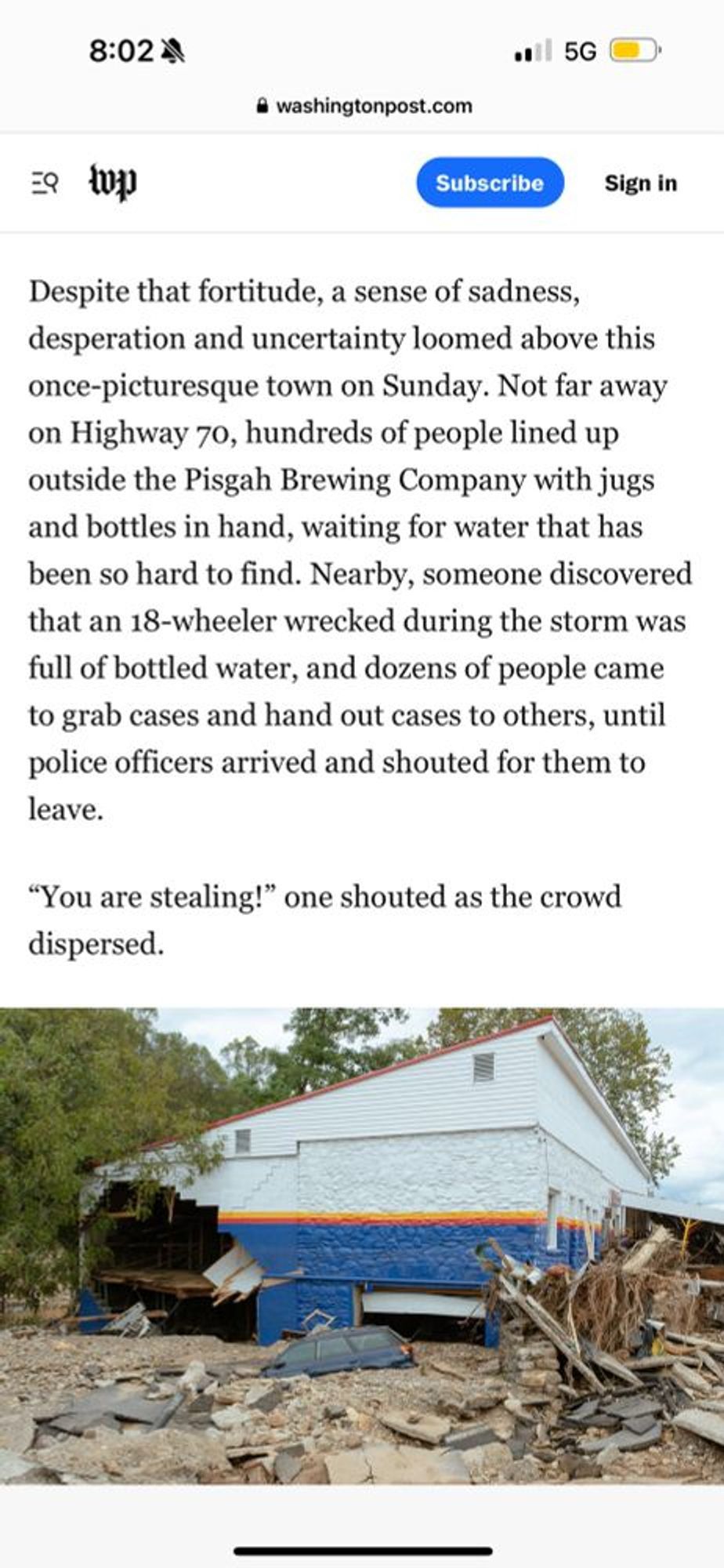 Despite that fortitude, a sense of sadness, desperation and uncertainty loomed above this once-picturesque town on Sunday. Not far away on Highway 70, hundreds of people lined up outside the Pisgah Brewing Company with jugs and bottles in hand, waiting for water that has been so hard to find. Nearby, someone discovered that an 18-wheeler wrecked during the storm was full of bottled water, and dozens of people came to grab cases and hand out cases to others, until police officers arrived and shouted for them to leave. "You are stealing!" one shouted as the crowd dispersed.