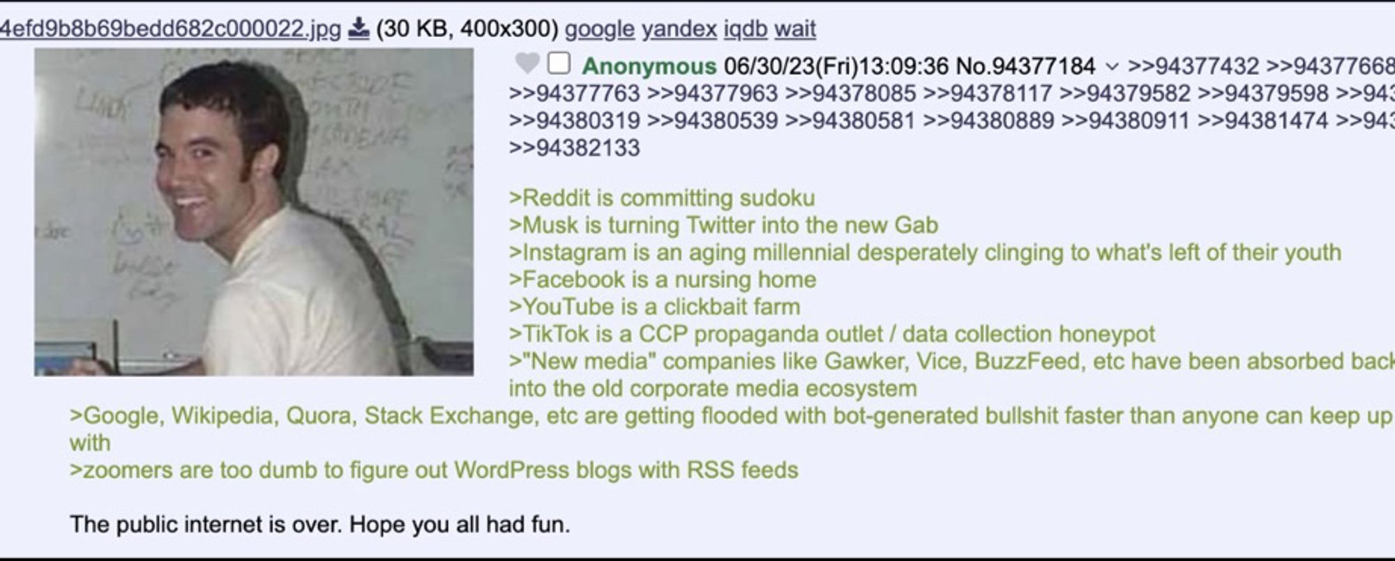 Tom from MySpace: •Reddit is committing sudoku
>Musk is turning Twitter into the new Gab
Instagram is an aging millennial desperately clinging to what's left of their youth
>Facebook is a nursing home
>YouTube is a clickbait farm
>TikTok is a CCP propaganda outlet / data collection honeypot
>"New media" companies like Gawker, Vice, BuzzFeed, etc have been absorbed bac
Into Ine ola corporate media ecosystem
>Google, Wikipedia, Quora, Stack Exchange, etc are getting flooded with bot-generated bullshit faster than anyone can keep up
>zoomers are too dumb to figure out WordPress blogs with RSS feeds
The public internet is over. Hope you all had fun.