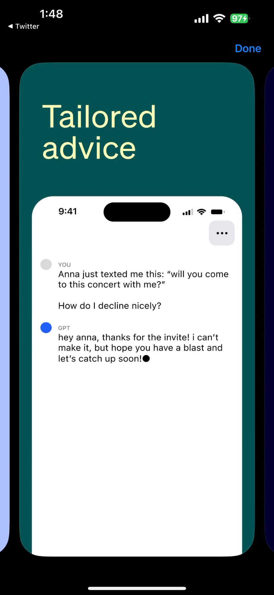 App Store screenshot: YOU
Anna just texted me this: "will you come to this concert with me?"
How do I decline nicely?
• GPT
hey anna, thanks for the invite! i can't make it, but hope you have a blast and let's catch up soon!•