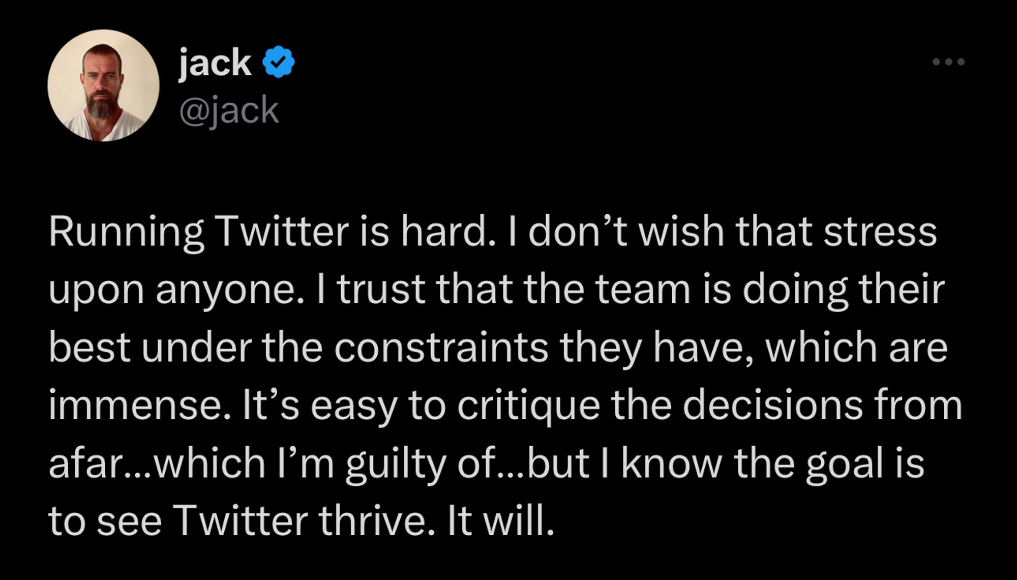 @jack posting to Twitter: “Running Twitter is hard. I don’t wish that stress upon anyone. I trust that the team is doing their best under the constraints they have, which are immense. It’s easy to critique the decisions from afar…which I’m guilty of…but I know the goal is to see Twitter thrive. It will.”