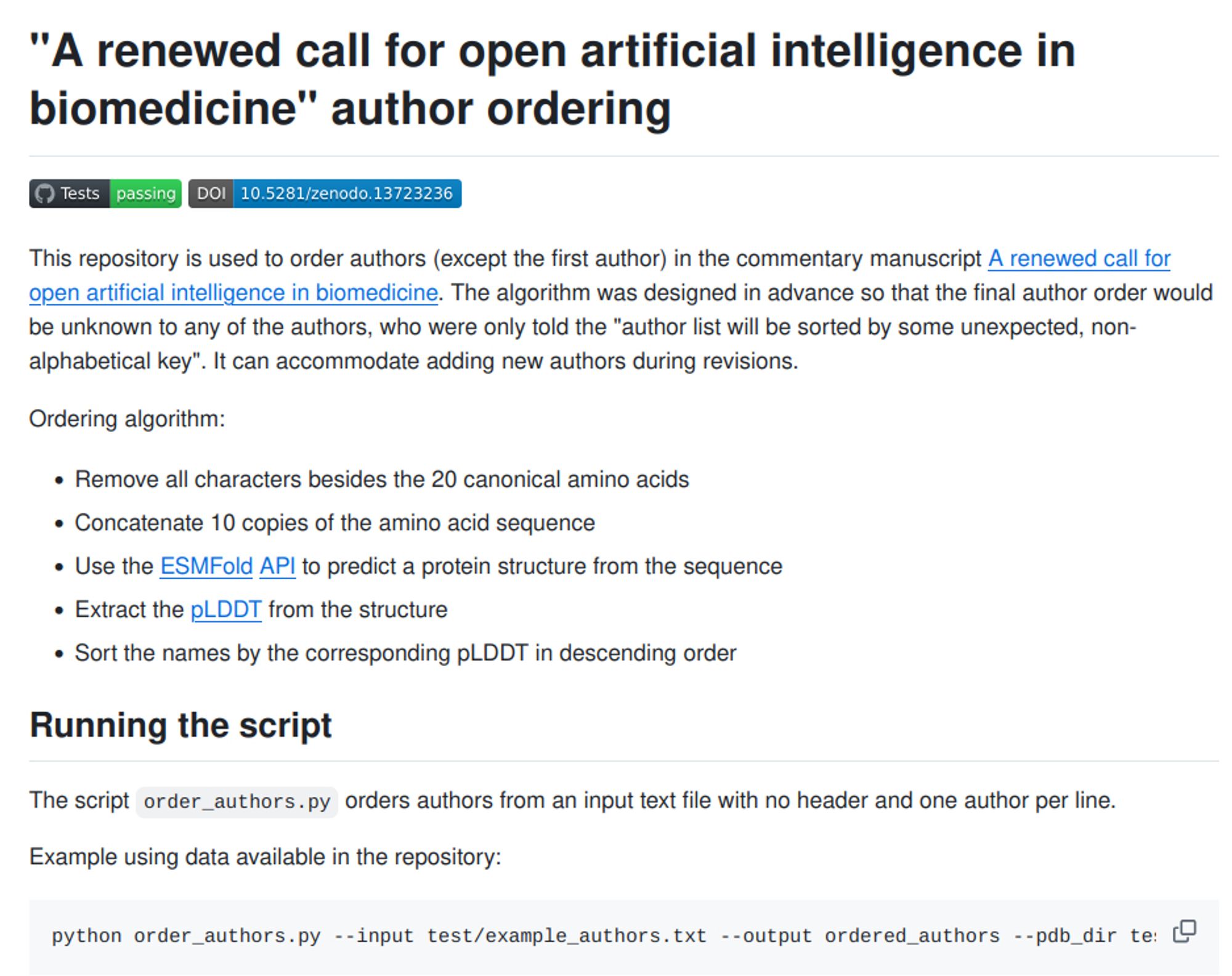 This repository is used to order authors (except the first author) in the commentary manuscript A renewed call for open artificial intelligence in biomedicine. The algorithm was designed in advance so that the final author order would be unknown to any of the authors, who were only told the "author list will be sorted by some unexpected, non-alphabetical key". It can accommodate adding new authors during revisions.

Ordering algorithm:

    Remove all characters besides the 20 canonical amino acids
    Concatenate 10 copies of the amino acid sequence
    Use the ESMFold API to predict a protein structure from the sequence
    Extract the pLDDT from the structure
    Sort the names by the corresponding pLDDT in descending order

Running the script

The script order_authors.py orders authors from an input text file with no header and one author per line.

Example using data available in the repository:

python order_authors.py --input test/example_authors.txt --output ordered_authors --p