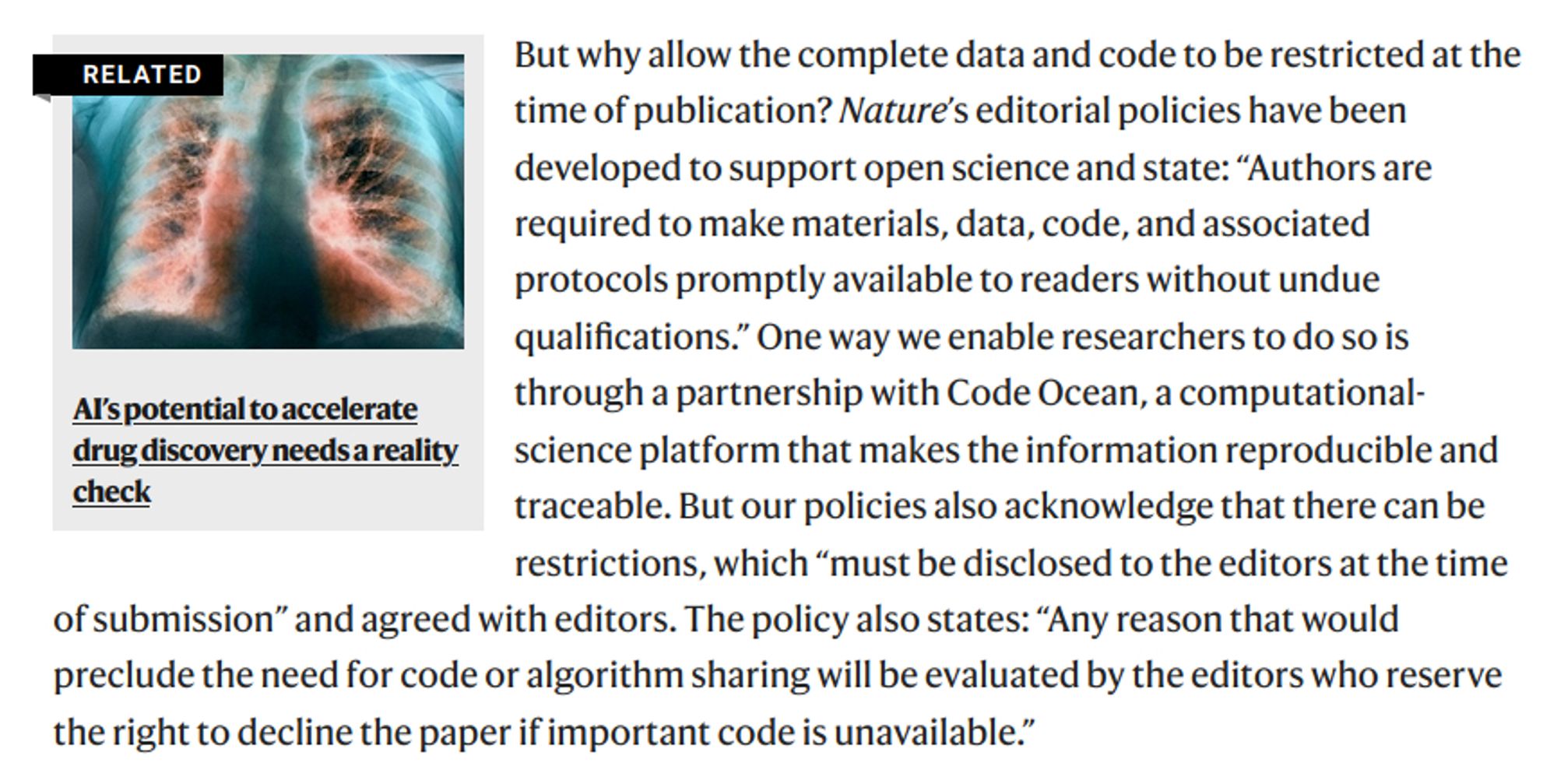 But why allow the complete data and code to be restricted at the time of publication? Nature’s editorial policies have been developed to support open science and state: “Authors are required to make materials, data, code, and associated protocols promptly available to readers without undue qualifications.” One way we enable researchers to do so is through a partnership with Code Ocean, a computational-science platform that makes the information reproducible and traceable. But our policies also acknowledge that there can be restrictions, which “must be disclosed to the editors at the time of submission” and agreed with editors. The policy also states: “Any reason that would preclude the need for code or algorithm sharing will be evaluated by the editors who reserve the right to decline the paper if important code is unavailable.”