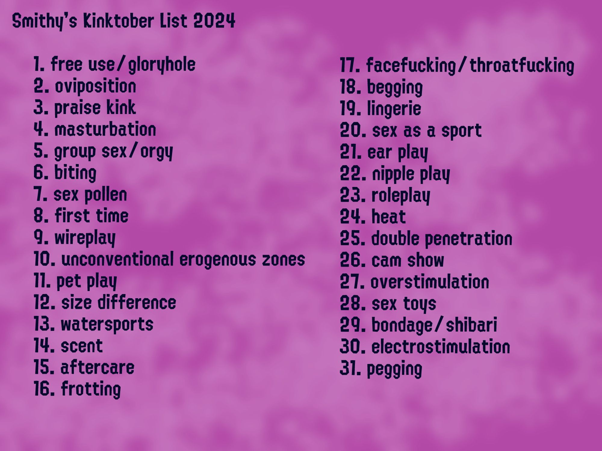 A Chart Titled "Smithy's Kinktober List 2024" with the following listed: Smithy's Kinktober List 2024

    1. free use/gloryhole
    2. oviposition
    3. praise kink
    4. masturbation
    5. group sex/orgy
    6. biting
    7. sex pollen
    8. first time
    9. wireplay
    10. unconventional erogenous zones
    11. pet play
    12. size difference
    13. watersports
    14. scent
    15. aftercare
    16. frotting
    17. facefucking/throatfucking
    18. begging
    19. lingerie
    20. sex as a sport
    21. ear play
    22. nipple play
    23. roleplay
    24. heat
    25. double penetration
    26. cam show
    27. overstimulation
    28. sex toys
    29. bondage/shibari
    30. electrostimulation
    31. pegging