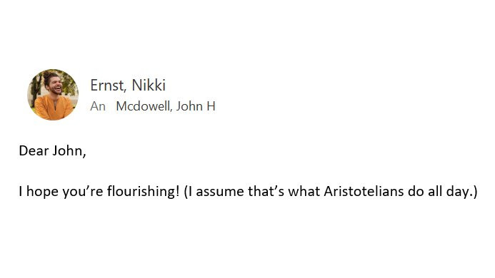 The beginning of an e-mail from me to John McDowell: "Dear John, I hope you're flourishing! (I assume that's what Aristotelians do all day.)"