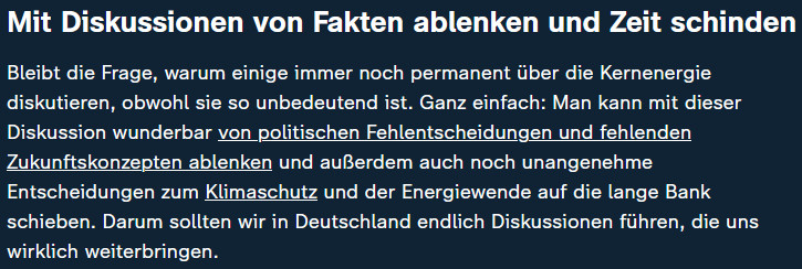 Mit Diskussionen von Fakten ablenken und Zeit schinden
Bleibt die Frage, warum einige immer noch permanent über die Kernenergie diskutieren, obwohl sie so unbedeutend ist. Ganz einfach: Man kann mit dieser Diskussion wunderbar von politischen Fehlentscheidungen und fehlenden Zukunftskonzepten ablenken und außerdem auch noch unangenehme Entscheidungen zum Klimaschutz und der Energiewende auf die lange Bank schieben. Darum sollten wir in Deutschland endlich Diskussionen führen, die uns wirklich weiterbringen.