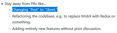 Stay away from PRs like...

    Changing "Post" to "Skeet."
    Refactoring the codebase, e.g., to replace MobX with Redux or something.
    Adding entirely new features without prior discussion.