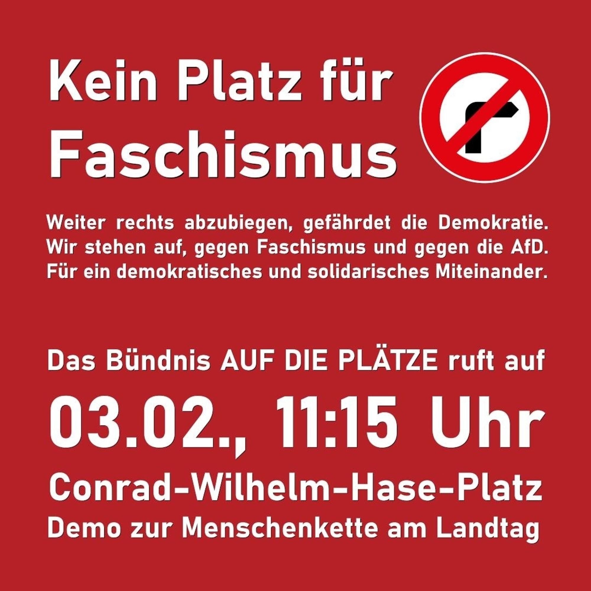 Kein Platz für Faschismus.
Weiter rechts abzubiegen, gefährdet die Demokratie. Wir stehen auf, gegen Faschismus und gegen die AfD. Für ein demokratisches und solidarisches Miteinander.

Das Bündnis AUF DIE PLÄTZE ruft auf: 03.02., 11:15 Uhr, Conrad-Wilhelm-Hase-Platz, Demo zur Menschenkette am Landtag.