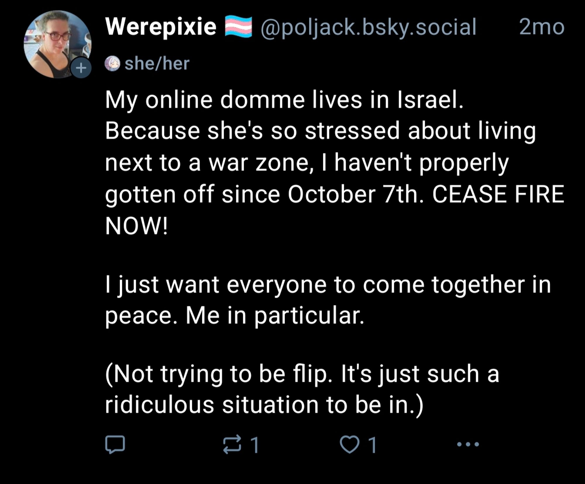 Werepixie @poljack.bsky.social

2mo

+

she/her

My online domme lives in Israel. Because she's so stressed about living next to a war zone, I haven't properly gotten off since October 7th. CEASE FIRE NOW!

I just want everyone to come together in peace. Me in particular.

(Not trying to be flip. It's just such a ridiculous situation to be in.