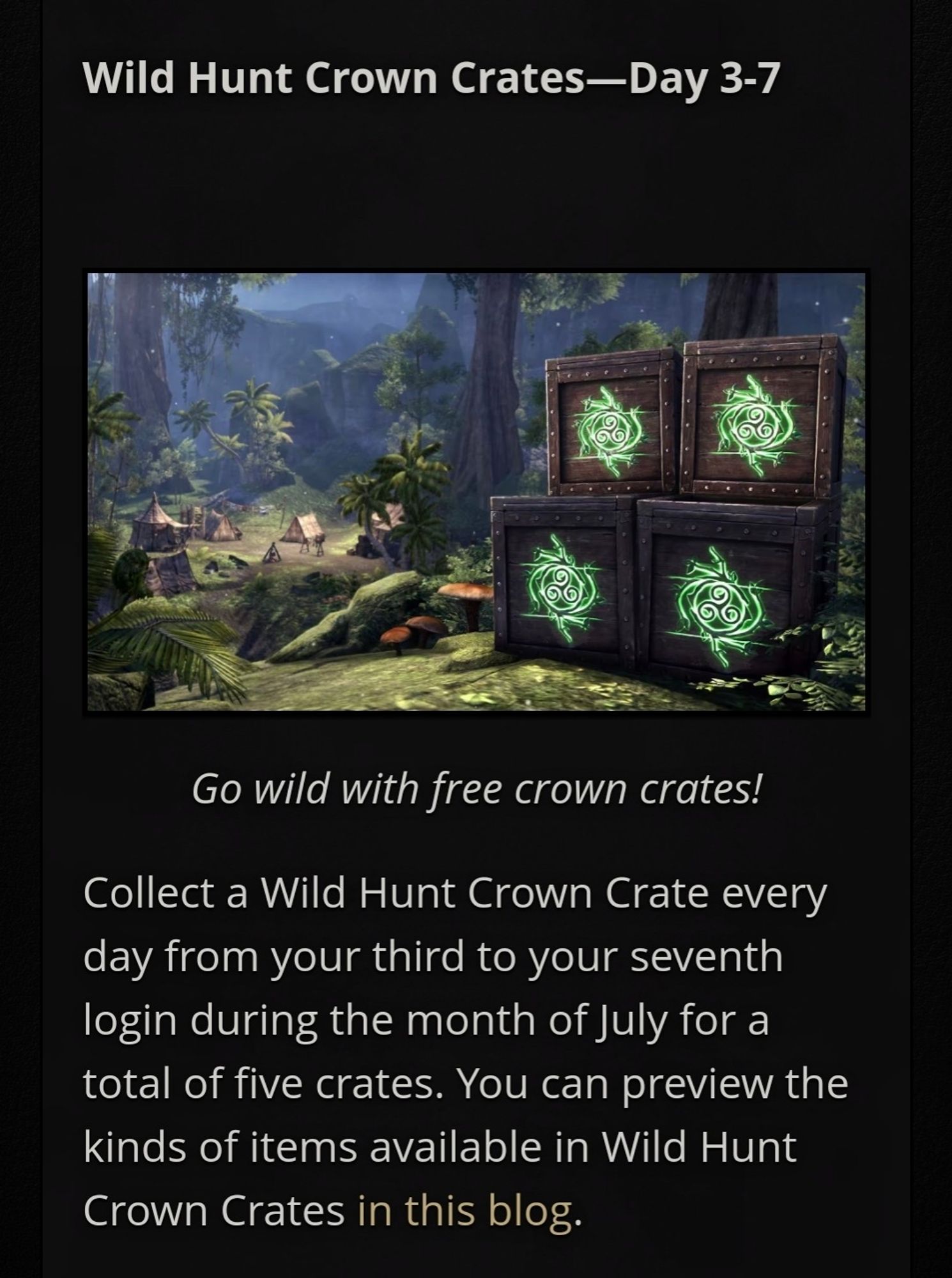 Wild Hunt Crown Crates - Day 3-7

A picture shows the Wild Hunt Crown Crates

Go wild with free Wild Hunt Crown Crates!

Collect a Wild Hunt Crown Crate every day from your third to your seventh login during the month of July for a total of five Crates. You can preview the kinds of items avaible in the Wild Hunt Crown Crates in this blog. (Note, you can access the information by clicking on 'this blog' in the main article).