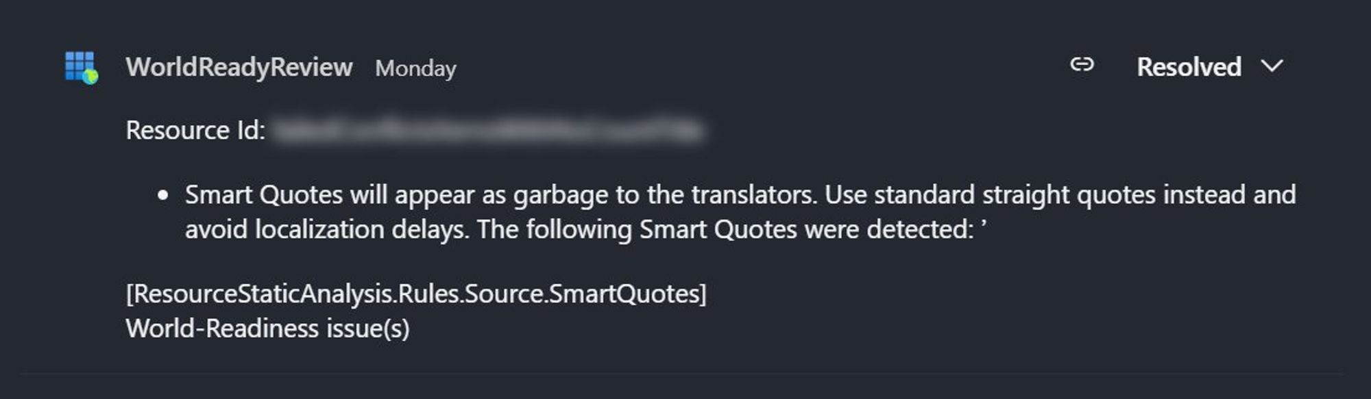 WorldReadyReview
Resource Id: [Redacted]
Smart Quotes will appear as garbage to the translators. Use standard straight quotes instead and avoid localization delays. The following Smart Quotes were detected: ’
[ResourceStaticAnalysis.Rules.Source.SmartQuotes]
World-Readiness issue(s)