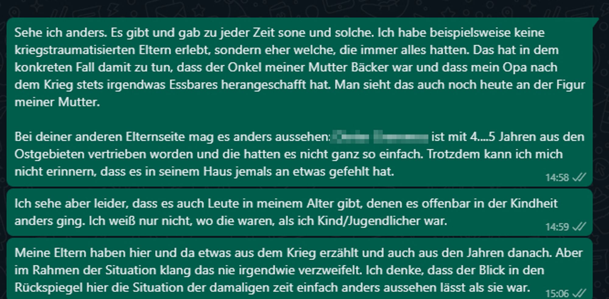 [14:58, 3.10.2024] Sehe ich anders. Es gibt und gab zu jeder Zeit sone und solche. Ich habe beispielsweise keine kriegstraumatisierten Eltern erlebt, sondern eher welche, die immer alles hatten. Das hat in dem konkreten Fall damit zu tun, dass der Onkel meiner Mutter Bäcker war und dass mein Opa nach dem Krieg stets irgendwas Essbares herangeschafft hat. Man sieht das auch noch heute an der Figur meiner Mutter.

Bei deiner anderen Elternseite mag es anders aussehen: xxxxxxx ist mit 4....5 Jahren aus den Ostgebieten vertrieben worden und die hatten es nicht ganz so einfach. Trotzdem kann ich mich nicht erinnern, dass es in seinem Haus jemals an etwas gefehlt hat.
[14:59, 3.10.2024]  Ich sehe aber leider, dass es auch Leute in meinem Alter gibt, denen es offenbar in der Kindheit anders ging. Ich weiß nur nicht, wo die waren, als ich Kind/Jugendlicher war.
[15:06, 3.10.2024]  Meine Eltern haben hier und da etwas aus dem Krieg erzählt und auch aus den Jahren da