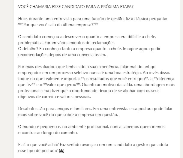 print de um post no linkedin com o seguinte texto: 

VOCÊ CHAMARIA ESSE CANDIDATO PARA A PRÓXIMA ETAPA? 

Hoje, durante uma entrevista para uma função de gestão, fiz a clássica pergunta: "Por que você saiu da última empresa?"

O candidato começou a descrever o quanto a empresa era difícil e a chefe, problemática. Foram vários minutos de reclamações. 
O detalhe? Eu conheço tanto a empresa quanto a chefe. Imagine agora pedir recomendações depois de uma conversa assim.

Por mais desafiadora que tenha sido a sua experiência, falar mal do antigo empregador em um processo seletivo nunca é uma boa estratégia. Ao invés disso, foque no que realmente importa: os resultados que você entregou, a diferença que fez e o valor que gerou. Quanto ao motivo da saída, uma abordagem mais profissional seria dizer que a oportunidade deixou de se alinhar com os seus objetivos de carreira e valores pessoais.

Desabafos são para amigos e familiares. Em uma entrevista, essa postura pode falar mais sobre você do que sobre a empresa em questão.

O mundo é pequeno e, no ambiente profissional, nunca sabemos quem iremos encontrar ao longo do caminho. 

E aí, o que você acha? Faz sentido avançar com um candidato a gestor que adota esse tipo de postura?