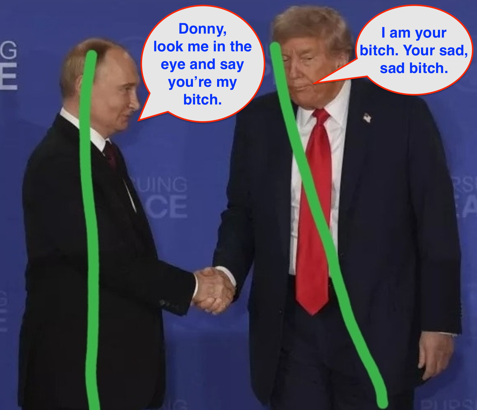 Putin, standing erect, tells a slumping, sad Donald Trump, "Donny, look me in the eye and say you're my bitch." Slumping, sad Donald replies, "I am your bitch. Your sad, sad bitch."