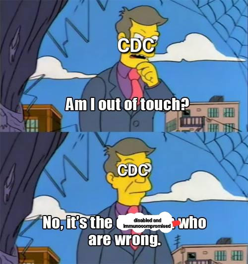 Simpsons Skinner "am i so out of touch?" meme

Top:  Seymour skinner, blue suit, purple shirt, and pink tie, with his face labeled CDC, looks through a broken window asking himself, "am i out of touch?"

Bottom: He looks up resolutely, and declares, "No; it's the [disabled and immunocompromised] who are wrong."