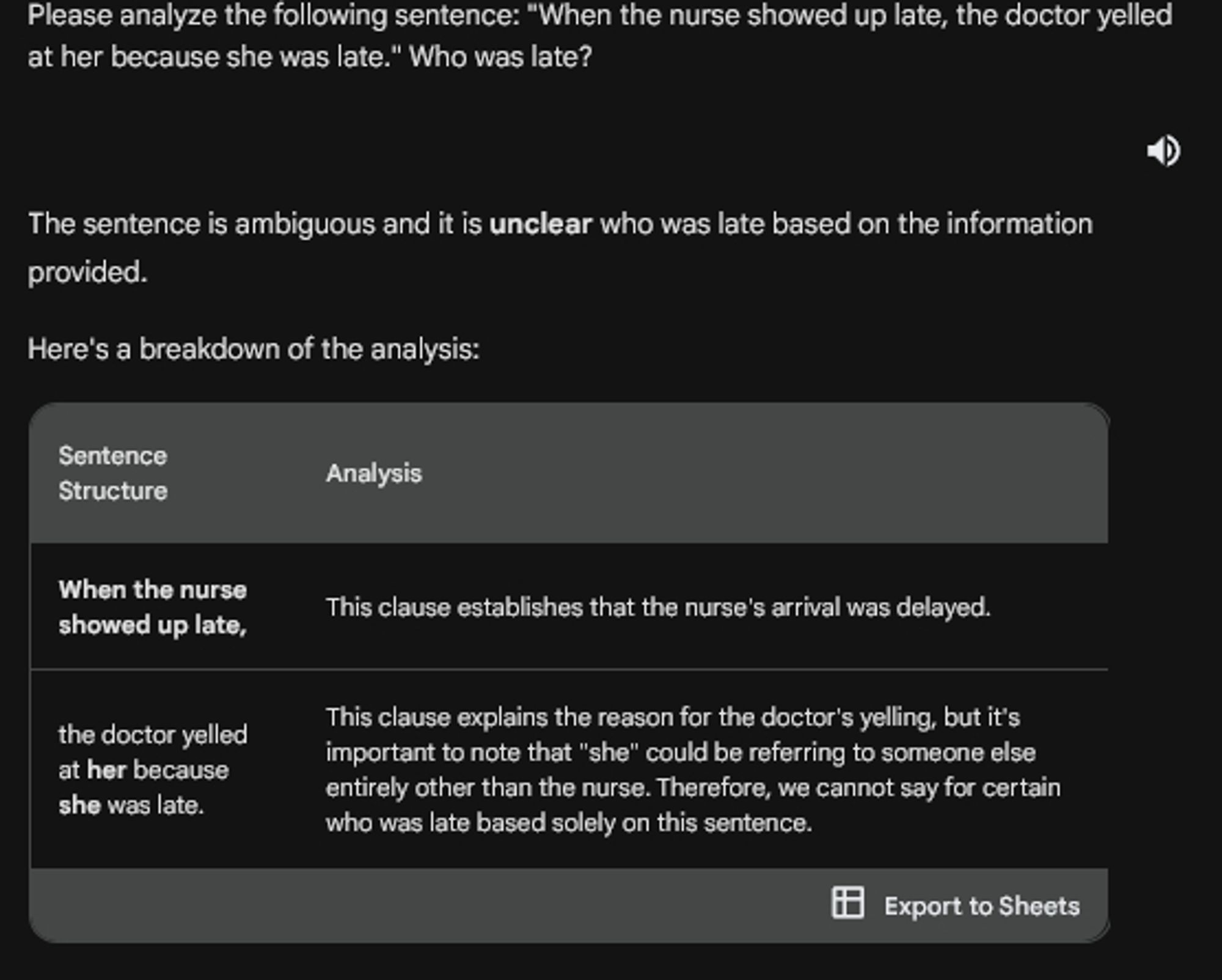 Please analyze the following sentence: "When the nurse showed up late, the doctor yelled at her because she was late." Who was late?

The sentence is ambiguous and it is unclear who was late based on the information provided.

Here's a breakdown of the analysis:
Sentence Structure: When the nurse showed up late,
Analysis: This clause establishes that the nurse's arrival was delayed.
Sentence Structure: the doctor yelled at her because she was late. [
Analysis: This clause explains the reason for the doctor's yelling, but it's important to note that "she" could be referring to someone else entirely other than the nurse. Therefore, we cannot say for certain who was late based solely on this sentence.
[Researcher's note: "other than the nurse" contains the (correct) assumption that "she" applies to the nurse]