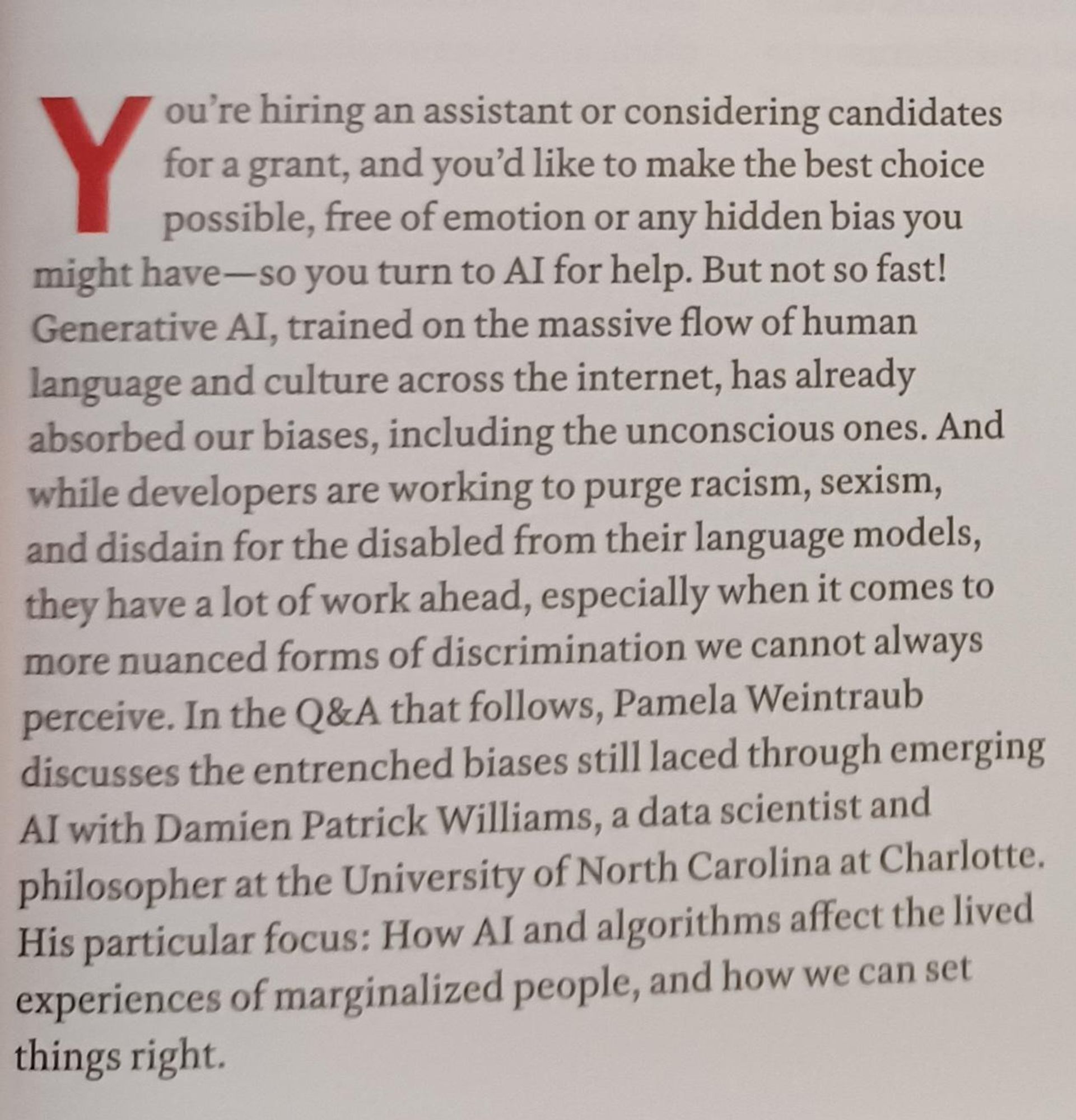 You're hiring an assistant or considering candidates for a grant, & you'd like to make the best choice possible, free of emotion or any hidden bias you might have-so you turn to AI for help. But not so fast! Generative AI, trained on the massive flow of human language & culture across the internet, has already absorbed our biases, including the unconscious ones. & while developers are working to purge racism, sexism, & disdain for the disabled from their language models, they have a lot of work ahead, especially when it comes to more nuanced forms of discrimination we cannot always perceive. In the Q&A that follows, Pamela Weintraub discusses the entrenched biases still laced through emerging AI with Damien Patrick Williams, a data scientist & philosopher at the University of North Carolina at Charlotte. His particular focus: How AI & algorithms affect the lived experiences of marginalized people, & how we can set things right.